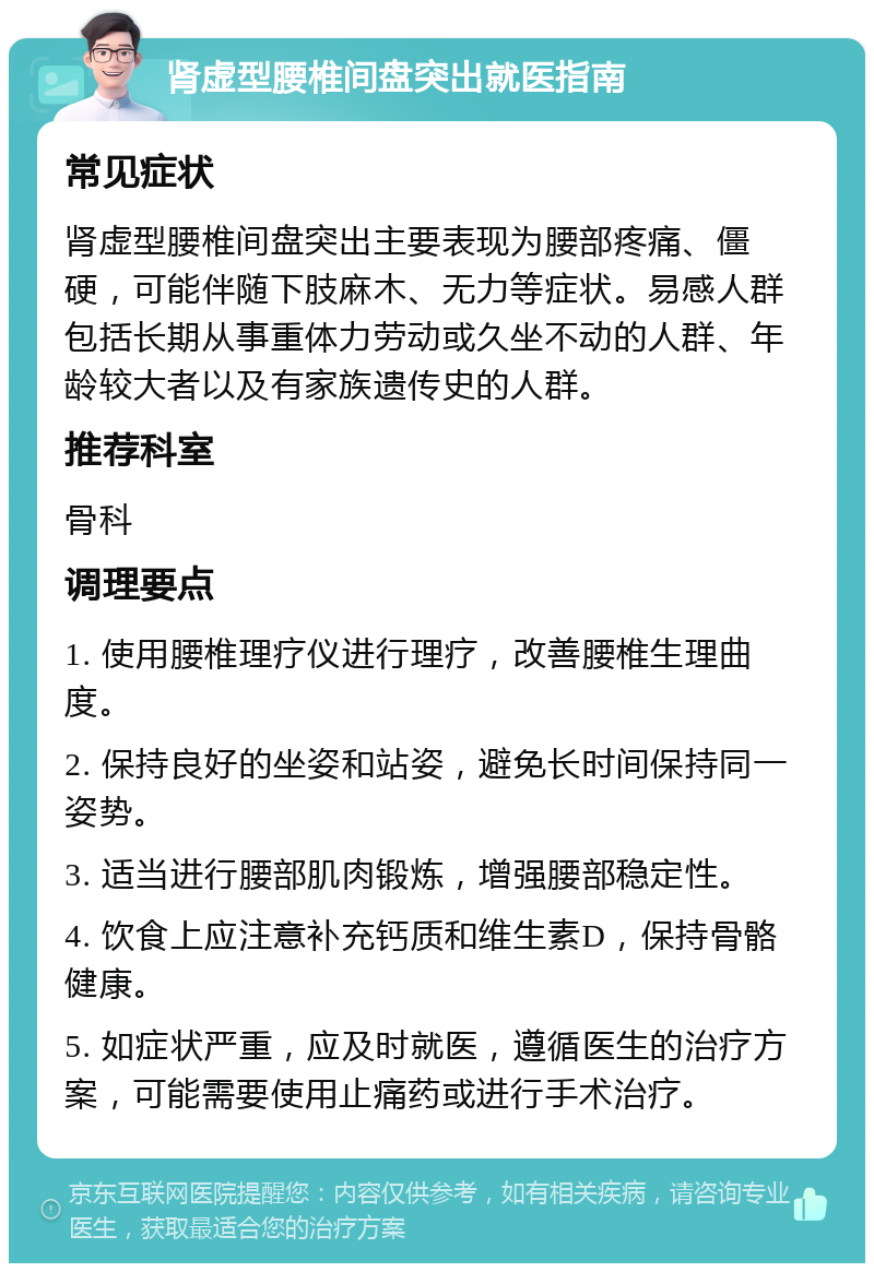 肾虚型腰椎间盘突出就医指南 常见症状 肾虚型腰椎间盘突出主要表现为腰部疼痛、僵硬，可能伴随下肢麻木、无力等症状。易感人群包括长期从事重体力劳动或久坐不动的人群、年龄较大者以及有家族遗传史的人群。 推荐科室 骨科 调理要点 1. 使用腰椎理疗仪进行理疗，改善腰椎生理曲度。 2. 保持良好的坐姿和站姿，避免长时间保持同一姿势。 3. 适当进行腰部肌肉锻炼，增强腰部稳定性。 4. 饮食上应注意补充钙质和维生素D，保持骨骼健康。 5. 如症状严重，应及时就医，遵循医生的治疗方案，可能需要使用止痛药或进行手术治疗。