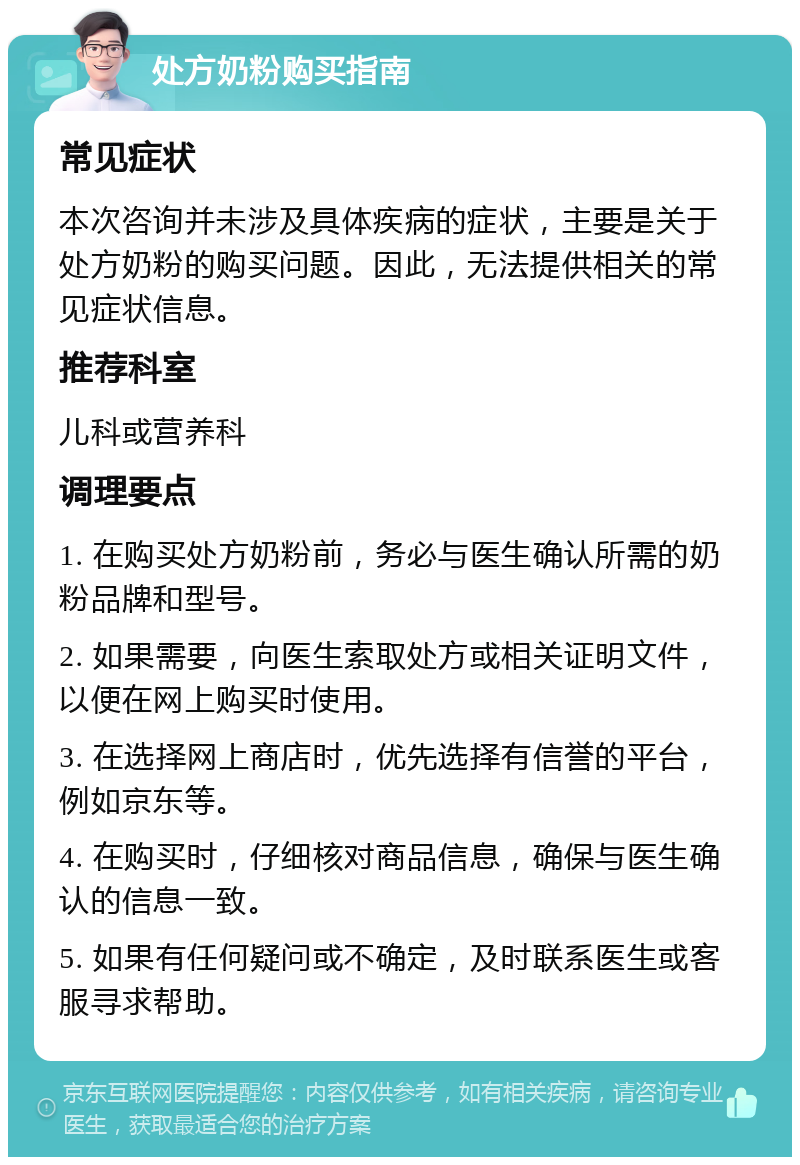 处方奶粉购买指南 常见症状 本次咨询并未涉及具体疾病的症状，主要是关于处方奶粉的购买问题。因此，无法提供相关的常见症状信息。 推荐科室 儿科或营养科 调理要点 1. 在购买处方奶粉前，务必与医生确认所需的奶粉品牌和型号。 2. 如果需要，向医生索取处方或相关证明文件，以便在网上购买时使用。 3. 在选择网上商店时，优先选择有信誉的平台，例如京东等。 4. 在购买时，仔细核对商品信息，确保与医生确认的信息一致。 5. 如果有任何疑问或不确定，及时联系医生或客服寻求帮助。