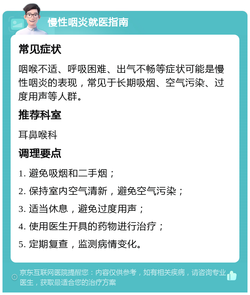 慢性咽炎就医指南 常见症状 咽喉不适、呼吸困难、出气不畅等症状可能是慢性咽炎的表现，常见于长期吸烟、空气污染、过度用声等人群。 推荐科室 耳鼻喉科 调理要点 1. 避免吸烟和二手烟； 2. 保持室内空气清新，避免空气污染； 3. 适当休息，避免过度用声； 4. 使用医生开具的药物进行治疗； 5. 定期复查，监测病情变化。