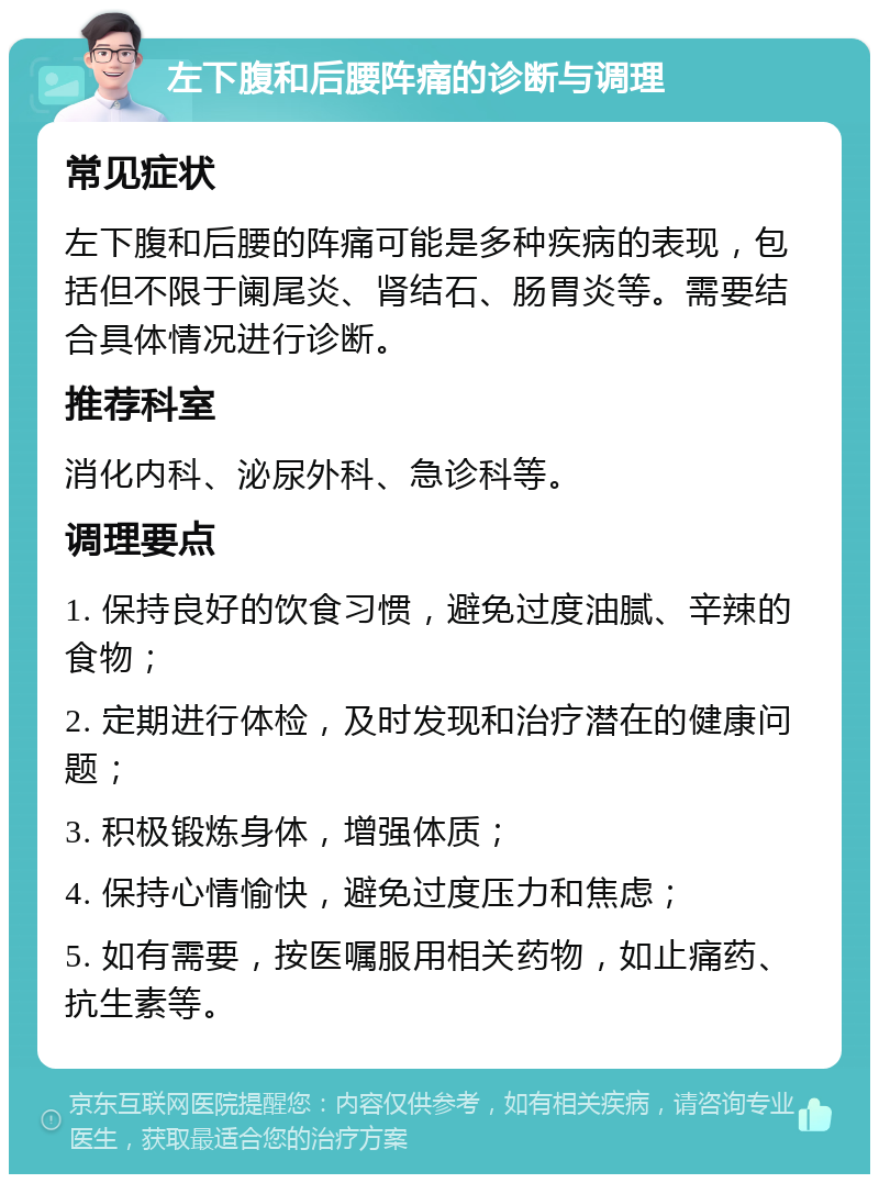 左下腹和后腰阵痛的诊断与调理 常见症状 左下腹和后腰的阵痛可能是多种疾病的表现，包括但不限于阑尾炎、肾结石、肠胃炎等。需要结合具体情况进行诊断。 推荐科室 消化内科、泌尿外科、急诊科等。 调理要点 1. 保持良好的饮食习惯，避免过度油腻、辛辣的食物； 2. 定期进行体检，及时发现和治疗潜在的健康问题； 3. 积极锻炼身体，增强体质； 4. 保持心情愉快，避免过度压力和焦虑； 5. 如有需要，按医嘱服用相关药物，如止痛药、抗生素等。