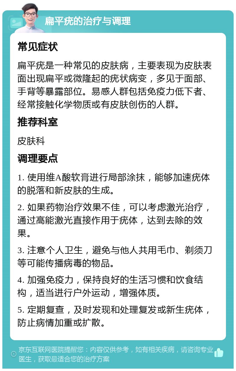 扁平疣的治疗与调理 常见症状 扁平疣是一种常见的皮肤病，主要表现为皮肤表面出现扁平或微隆起的疣状病变，多见于面部、手背等暴露部位。易感人群包括免疫力低下者、经常接触化学物质或有皮肤创伤的人群。 推荐科室 皮肤科 调理要点 1. 使用维A酸软膏进行局部涂抹，能够加速疣体的脱落和新皮肤的生成。 2. 如果药物治疗效果不佳，可以考虑激光治疗，通过高能激光直接作用于疣体，达到去除的效果。 3. 注意个人卫生，避免与他人共用毛巾、剃须刀等可能传播病毒的物品。 4. 加强免疫力，保持良好的生活习惯和饮食结构，适当进行户外运动，增强体质。 5. 定期复查，及时发现和处理复发或新生疣体，防止病情加重或扩散。