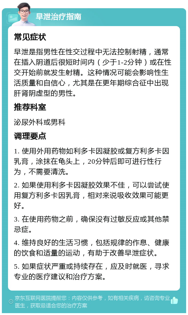 早泄治疗指南 常见症状 早泄是指男性在性交过程中无法控制射精，通常在插入阴道后很短时间内（少于1-2分钟）或在性交开始前就发生射精。这种情况可能会影响性生活质量和自信心，尤其是在更年期综合征中出现肝肾阴虚型的男性。 推荐科室 泌尿外科或男科 调理要点 1. 使用外用药物如利多卡因凝胶或复方利多卡因乳膏，涂抹在龟头上，20分钟后即可进行性行为，不需要清洗。 2. 如果使用利多卡因凝胶效果不佳，可以尝试使用复方利多卡因乳膏，相对来说吸收效果可能更好。 3. 在使用药物之前，确保没有过敏反应或其他禁忌症。 4. 维持良好的生活习惯，包括规律的作息、健康的饮食和适量的运动，有助于改善早泄症状。 5. 如果症状严重或持续存在，应及时就医，寻求专业的医疗建议和治疗方案。