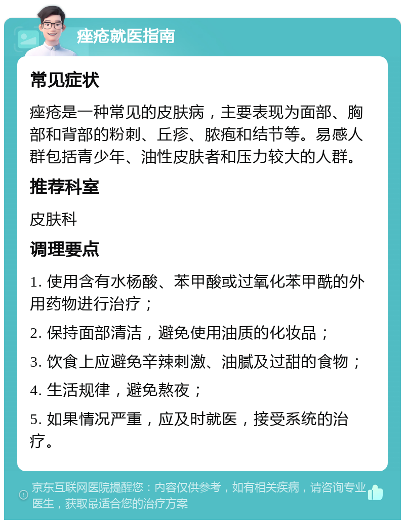 痤疮就医指南 常见症状 痤疮是一种常见的皮肤病，主要表现为面部、胸部和背部的粉刺、丘疹、脓疱和结节等。易感人群包括青少年、油性皮肤者和压力较大的人群。 推荐科室 皮肤科 调理要点 1. 使用含有水杨酸、苯甲酸或过氧化苯甲酰的外用药物进行治疗； 2. 保持面部清洁，避免使用油质的化妆品； 3. 饮食上应避免辛辣刺激、油腻及过甜的食物； 4. 生活规律，避免熬夜； 5. 如果情况严重，应及时就医，接受系统的治疗。