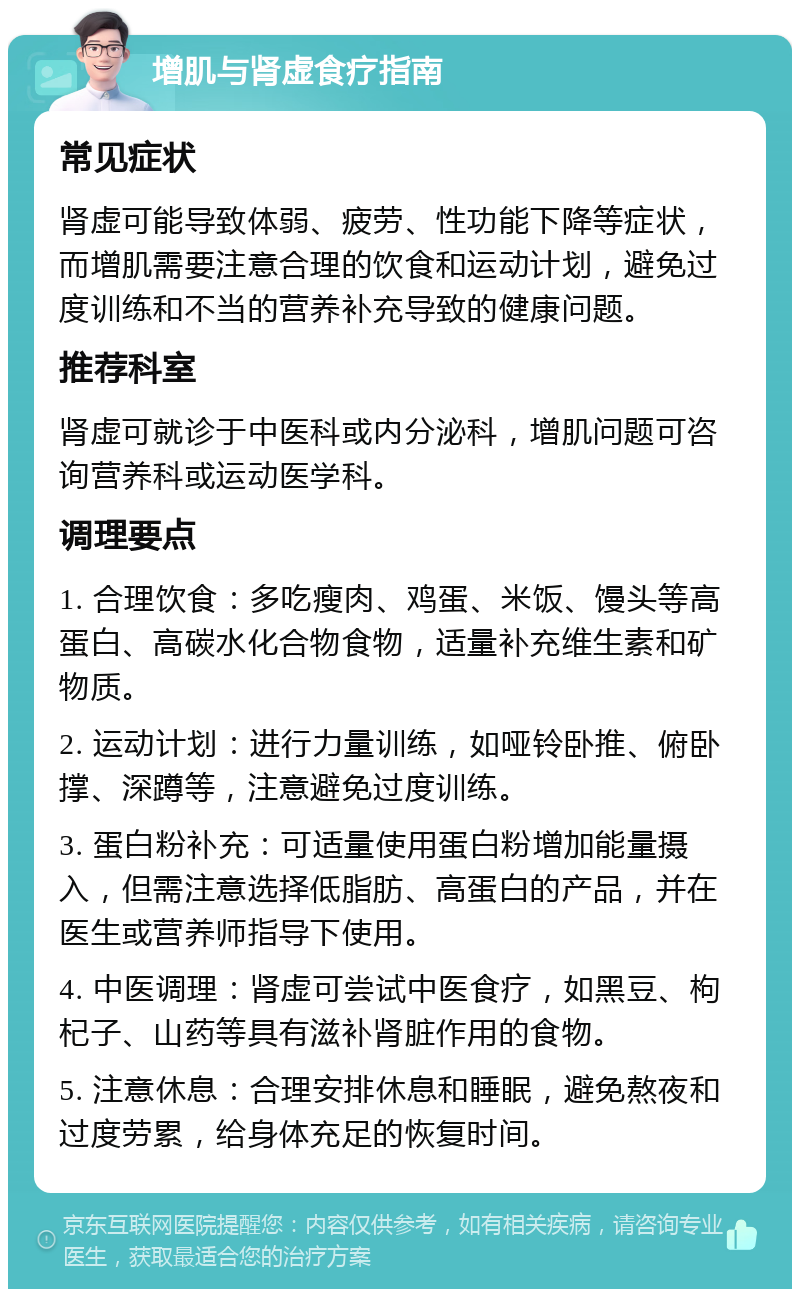 增肌与肾虚食疗指南 常见症状 肾虚可能导致体弱、疲劳、性功能下降等症状，而增肌需要注意合理的饮食和运动计划，避免过度训练和不当的营养补充导致的健康问题。 推荐科室 肾虚可就诊于中医科或内分泌科，增肌问题可咨询营养科或运动医学科。 调理要点 1. 合理饮食：多吃瘦肉、鸡蛋、米饭、馒头等高蛋白、高碳水化合物食物，适量补充维生素和矿物质。 2. 运动计划：进行力量训练，如哑铃卧推、俯卧撑、深蹲等，注意避免过度训练。 3. 蛋白粉补充：可适量使用蛋白粉增加能量摄入，但需注意选择低脂肪、高蛋白的产品，并在医生或营养师指导下使用。 4. 中医调理：肾虚可尝试中医食疗，如黑豆、枸杞子、山药等具有滋补肾脏作用的食物。 5. 注意休息：合理安排休息和睡眠，避免熬夜和过度劳累，给身体充足的恢复时间。