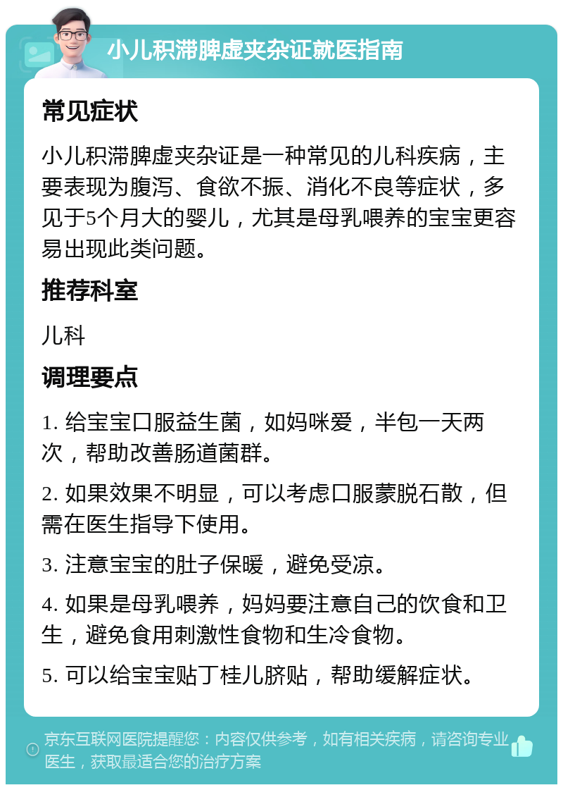 小儿积滞脾虚夹杂证就医指南 常见症状 小儿积滞脾虚夹杂证是一种常见的儿科疾病，主要表现为腹泻、食欲不振、消化不良等症状，多见于5个月大的婴儿，尤其是母乳喂养的宝宝更容易出现此类问题。 推荐科室 儿科 调理要点 1. 给宝宝口服益生菌，如妈咪爱，半包一天两次，帮助改善肠道菌群。 2. 如果效果不明显，可以考虑口服蒙脱石散，但需在医生指导下使用。 3. 注意宝宝的肚子保暖，避免受凉。 4. 如果是母乳喂养，妈妈要注意自己的饮食和卫生，避免食用刺激性食物和生冷食物。 5. 可以给宝宝贴丁桂儿脐贴，帮助缓解症状。