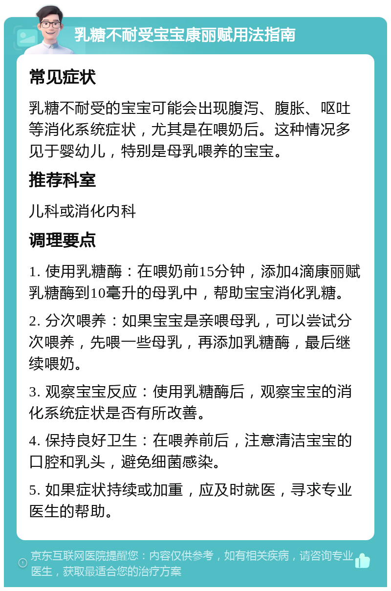 乳糖不耐受宝宝康丽赋用法指南 常见症状 乳糖不耐受的宝宝可能会出现腹泻、腹胀、呕吐等消化系统症状，尤其是在喂奶后。这种情况多见于婴幼儿，特别是母乳喂养的宝宝。 推荐科室 儿科或消化内科 调理要点 1. 使用乳糖酶：在喂奶前15分钟，添加4滴康丽赋乳糖酶到10毫升的母乳中，帮助宝宝消化乳糖。 2. 分次喂养：如果宝宝是亲喂母乳，可以尝试分次喂养，先喂一些母乳，再添加乳糖酶，最后继续喂奶。 3. 观察宝宝反应：使用乳糖酶后，观察宝宝的消化系统症状是否有所改善。 4. 保持良好卫生：在喂养前后，注意清洁宝宝的口腔和乳头，避免细菌感染。 5. 如果症状持续或加重，应及时就医，寻求专业医生的帮助。