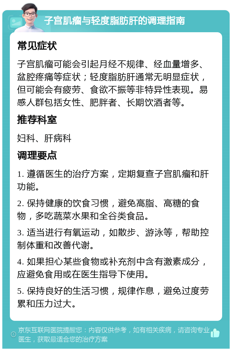 子宫肌瘤与轻度脂肪肝的调理指南 常见症状 子宫肌瘤可能会引起月经不规律、经血量增多、盆腔疼痛等症状；轻度脂肪肝通常无明显症状，但可能会有疲劳、食欲不振等非特异性表现。易感人群包括女性、肥胖者、长期饮酒者等。 推荐科室 妇科、肝病科 调理要点 1. 遵循医生的治疗方案，定期复查子宫肌瘤和肝功能。 2. 保持健康的饮食习惯，避免高脂、高糖的食物，多吃蔬菜水果和全谷类食品。 3. 适当进行有氧运动，如散步、游泳等，帮助控制体重和改善代谢。 4. 如果担心某些食物或补充剂中含有激素成分，应避免食用或在医生指导下使用。 5. 保持良好的生活习惯，规律作息，避免过度劳累和压力过大。