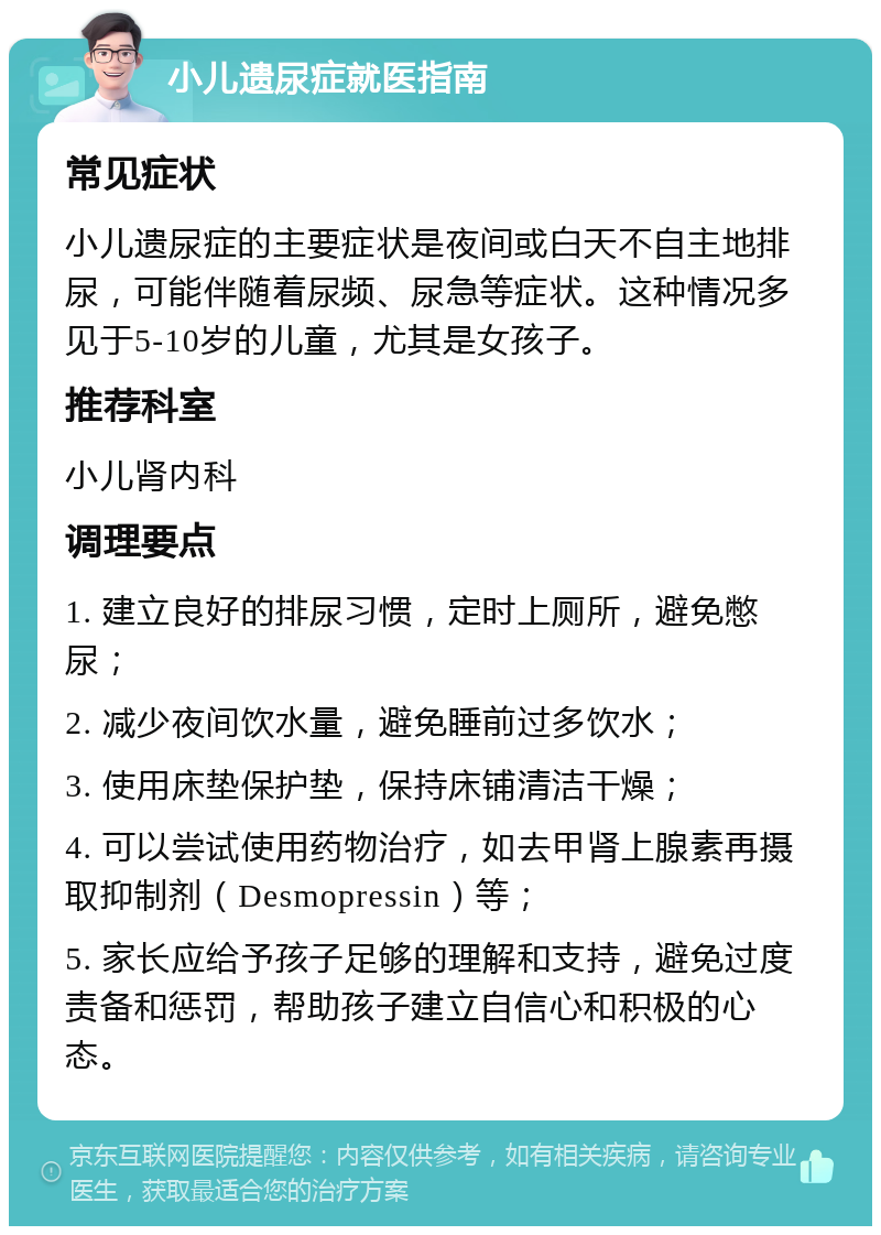 小儿遗尿症就医指南 常见症状 小儿遗尿症的主要症状是夜间或白天不自主地排尿，可能伴随着尿频、尿急等症状。这种情况多见于5-10岁的儿童，尤其是女孩子。 推荐科室 小儿肾内科 调理要点 1. 建立良好的排尿习惯，定时上厕所，避免憋尿； 2. 减少夜间饮水量，避免睡前过多饮水； 3. 使用床垫保护垫，保持床铺清洁干燥； 4. 可以尝试使用药物治疗，如去甲肾上腺素再摄取抑制剂（Desmopressin）等； 5. 家长应给予孩子足够的理解和支持，避免过度责备和惩罚，帮助孩子建立自信心和积极的心态。