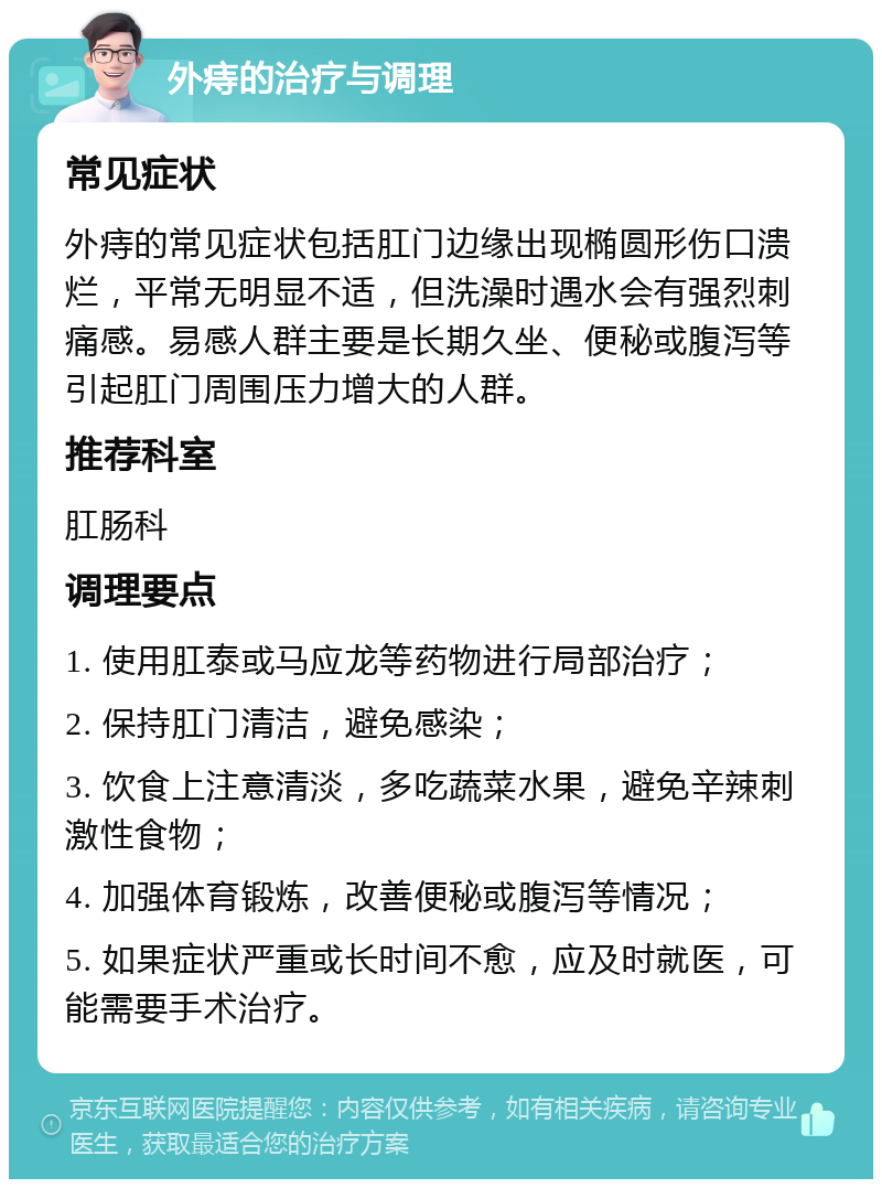 外痔的治疗与调理 常见症状 外痔的常见症状包括肛门边缘出现椭圆形伤口溃烂，平常无明显不适，但洗澡时遇水会有强烈刺痛感。易感人群主要是长期久坐、便秘或腹泻等引起肛门周围压力增大的人群。 推荐科室 肛肠科 调理要点 1. 使用肛泰或马应龙等药物进行局部治疗； 2. 保持肛门清洁，避免感染； 3. 饮食上注意清淡，多吃蔬菜水果，避免辛辣刺激性食物； 4. 加强体育锻炼，改善便秘或腹泻等情况； 5. 如果症状严重或长时间不愈，应及时就医，可能需要手术治疗。