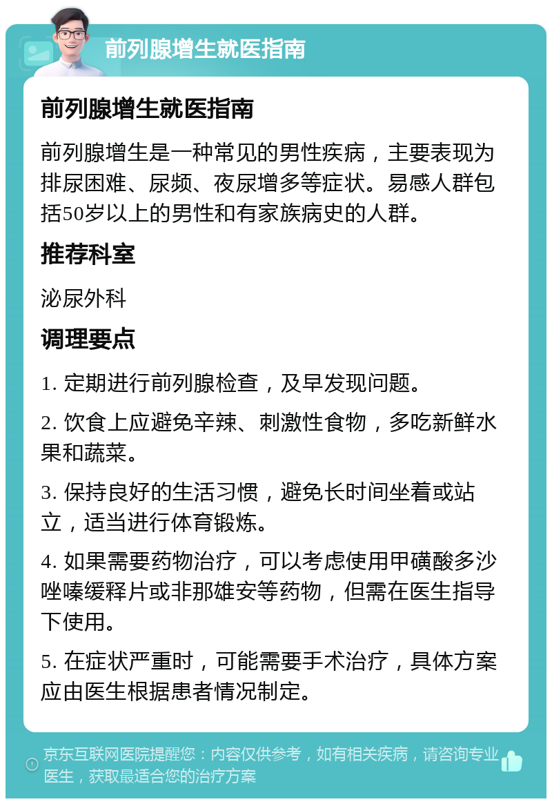 前列腺增生就医指南 前列腺增生就医指南 前列腺增生是一种常见的男性疾病，主要表现为排尿困难、尿频、夜尿增多等症状。易感人群包括50岁以上的男性和有家族病史的人群。 推荐科室 泌尿外科 调理要点 1. 定期进行前列腺检查，及早发现问题。 2. 饮食上应避免辛辣、刺激性食物，多吃新鲜水果和蔬菜。 3. 保持良好的生活习惯，避免长时间坐着或站立，适当进行体育锻炼。 4. 如果需要药物治疗，可以考虑使用甲磺酸多沙唑嗪缓释片或非那雄安等药物，但需在医生指导下使用。 5. 在症状严重时，可能需要手术治疗，具体方案应由医生根据患者情况制定。