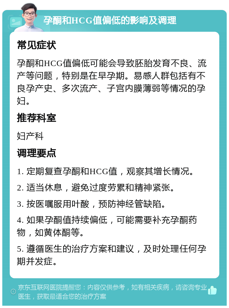 孕酮和HCG值偏低的影响及调理 常见症状 孕酮和HCG值偏低可能会导致胚胎发育不良、流产等问题，特别是在早孕期。易感人群包括有不良孕产史、多次流产、子宫内膜薄弱等情况的孕妇。 推荐科室 妇产科 调理要点 1. 定期复查孕酮和HCG值，观察其增长情况。 2. 适当休息，避免过度劳累和精神紧张。 3. 按医嘱服用叶酸，预防神经管缺陷。 4. 如果孕酮值持续偏低，可能需要补充孕酮药物，如黄体酮等。 5. 遵循医生的治疗方案和建议，及时处理任何孕期并发症。