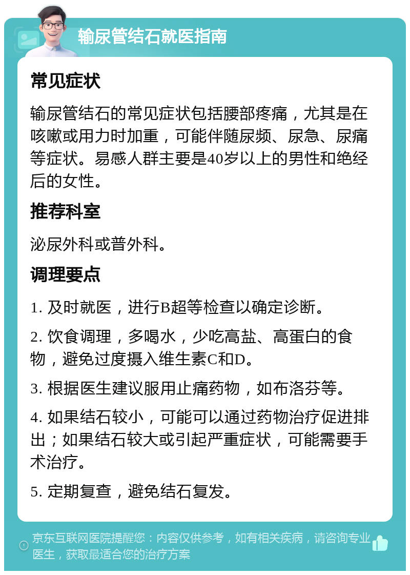 输尿管结石就医指南 常见症状 输尿管结石的常见症状包括腰部疼痛，尤其是在咳嗽或用力时加重，可能伴随尿频、尿急、尿痛等症状。易感人群主要是40岁以上的男性和绝经后的女性。 推荐科室 泌尿外科或普外科。 调理要点 1. 及时就医，进行B超等检查以确定诊断。 2. 饮食调理，多喝水，少吃高盐、高蛋白的食物，避免过度摄入维生素C和D。 3. 根据医生建议服用止痛药物，如布洛芬等。 4. 如果结石较小，可能可以通过药物治疗促进排出；如果结石较大或引起严重症状，可能需要手术治疗。 5. 定期复查，避免结石复发。