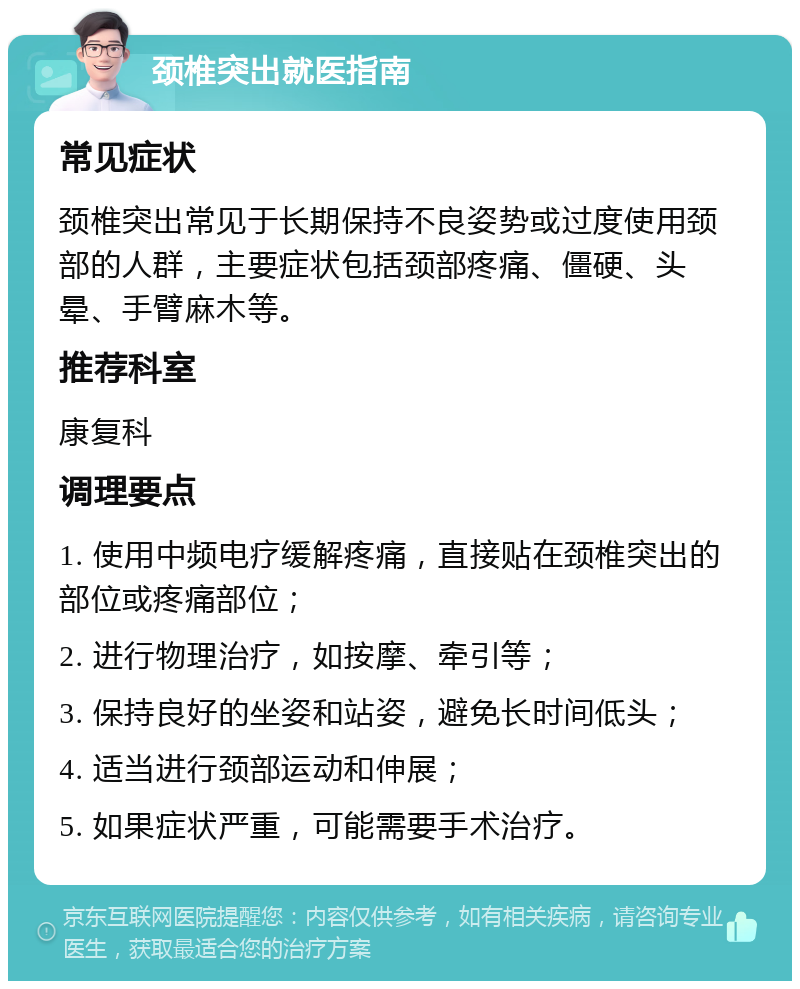 颈椎突出就医指南 常见症状 颈椎突出常见于长期保持不良姿势或过度使用颈部的人群，主要症状包括颈部疼痛、僵硬、头晕、手臂麻木等。 推荐科室 康复科 调理要点 1. 使用中频电疗缓解疼痛，直接贴在颈椎突出的部位或疼痛部位； 2. 进行物理治疗，如按摩、牵引等； 3. 保持良好的坐姿和站姿，避免长时间低头； 4. 适当进行颈部运动和伸展； 5. 如果症状严重，可能需要手术治疗。