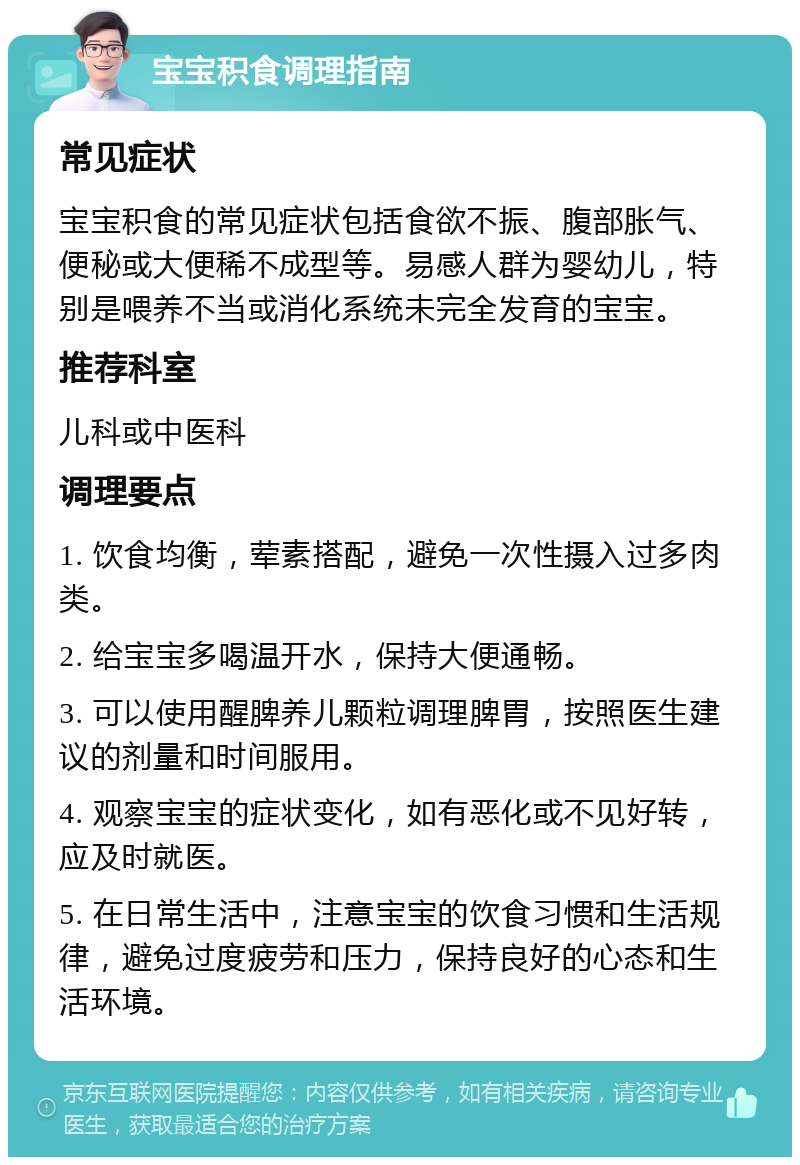 宝宝积食调理指南 常见症状 宝宝积食的常见症状包括食欲不振、腹部胀气、便秘或大便稀不成型等。易感人群为婴幼儿，特别是喂养不当或消化系统未完全发育的宝宝。 推荐科室 儿科或中医科 调理要点 1. 饮食均衡，荤素搭配，避免一次性摄入过多肉类。 2. 给宝宝多喝温开水，保持大便通畅。 3. 可以使用醒脾养儿颗粒调理脾胃，按照医生建议的剂量和时间服用。 4. 观察宝宝的症状变化，如有恶化或不见好转，应及时就医。 5. 在日常生活中，注意宝宝的饮食习惯和生活规律，避免过度疲劳和压力，保持良好的心态和生活环境。