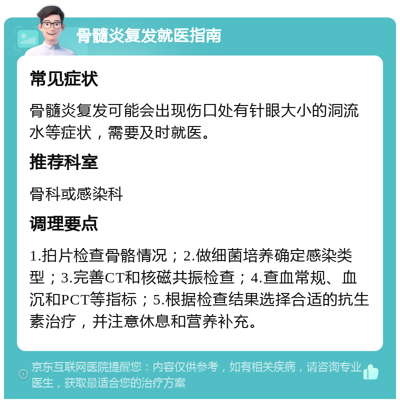 骨髓炎复发就医指南 常见症状 骨髓炎复发可能会出现伤口处有针眼大小的洞流水等症状，需要及时就医。 推荐科室 骨科或感染科 调理要点 1.拍片检查骨骼情况；2.做细菌培养确定感染类型；3.完善CT和核磁共振检查；4.查血常规、血沉和PCT等指标；5.根据检查结果选择合适的抗生素治疗，并注意休息和营养补充。