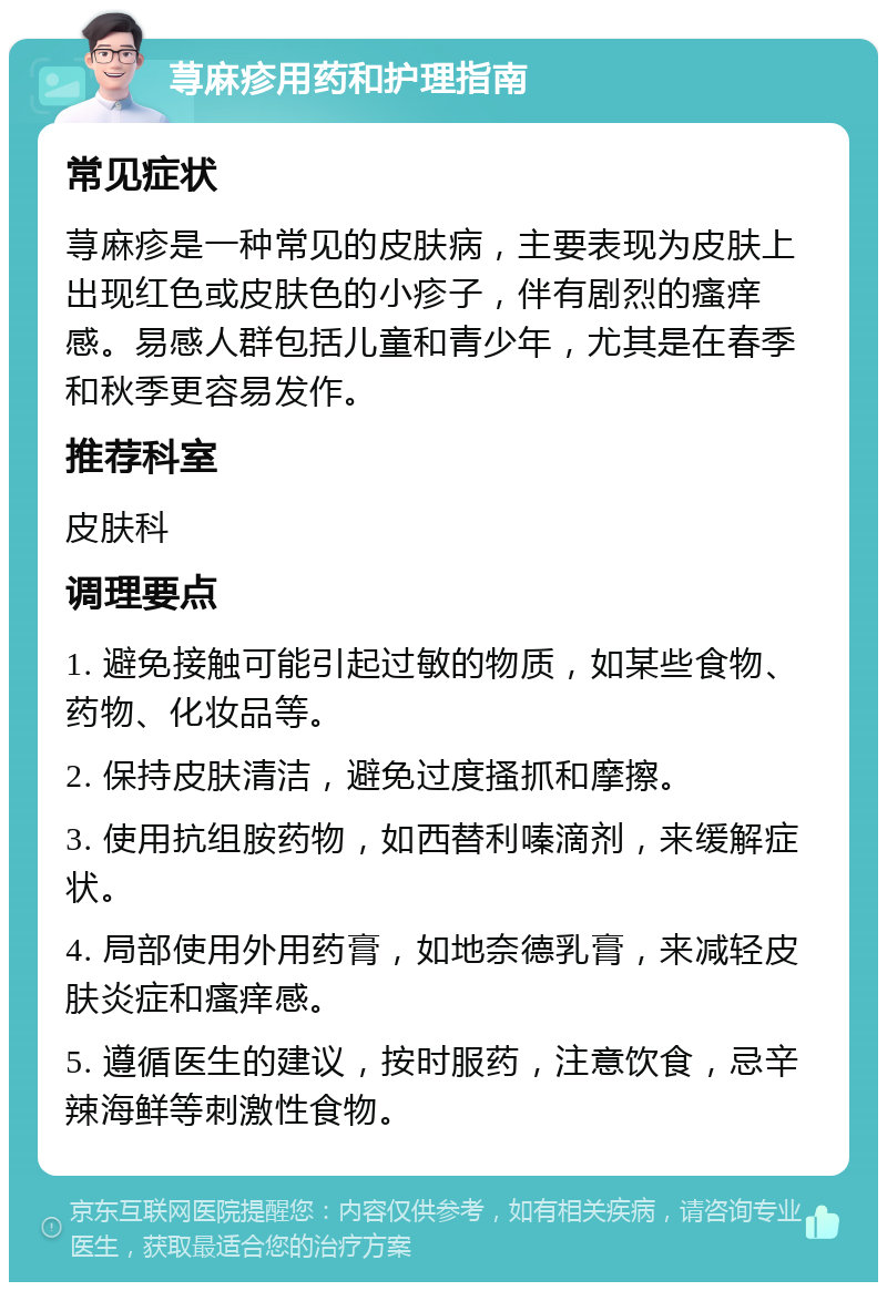 荨麻疹用药和护理指南 常见症状 荨麻疹是一种常见的皮肤病，主要表现为皮肤上出现红色或皮肤色的小疹子，伴有剧烈的瘙痒感。易感人群包括儿童和青少年，尤其是在春季和秋季更容易发作。 推荐科室 皮肤科 调理要点 1. 避免接触可能引起过敏的物质，如某些食物、药物、化妆品等。 2. 保持皮肤清洁，避免过度搔抓和摩擦。 3. 使用抗组胺药物，如西替利嗪滴剂，来缓解症状。 4. 局部使用外用药膏，如地奈德乳膏，来减轻皮肤炎症和瘙痒感。 5. 遵循医生的建议，按时服药，注意饮食，忌辛辣海鲜等刺激性食物。