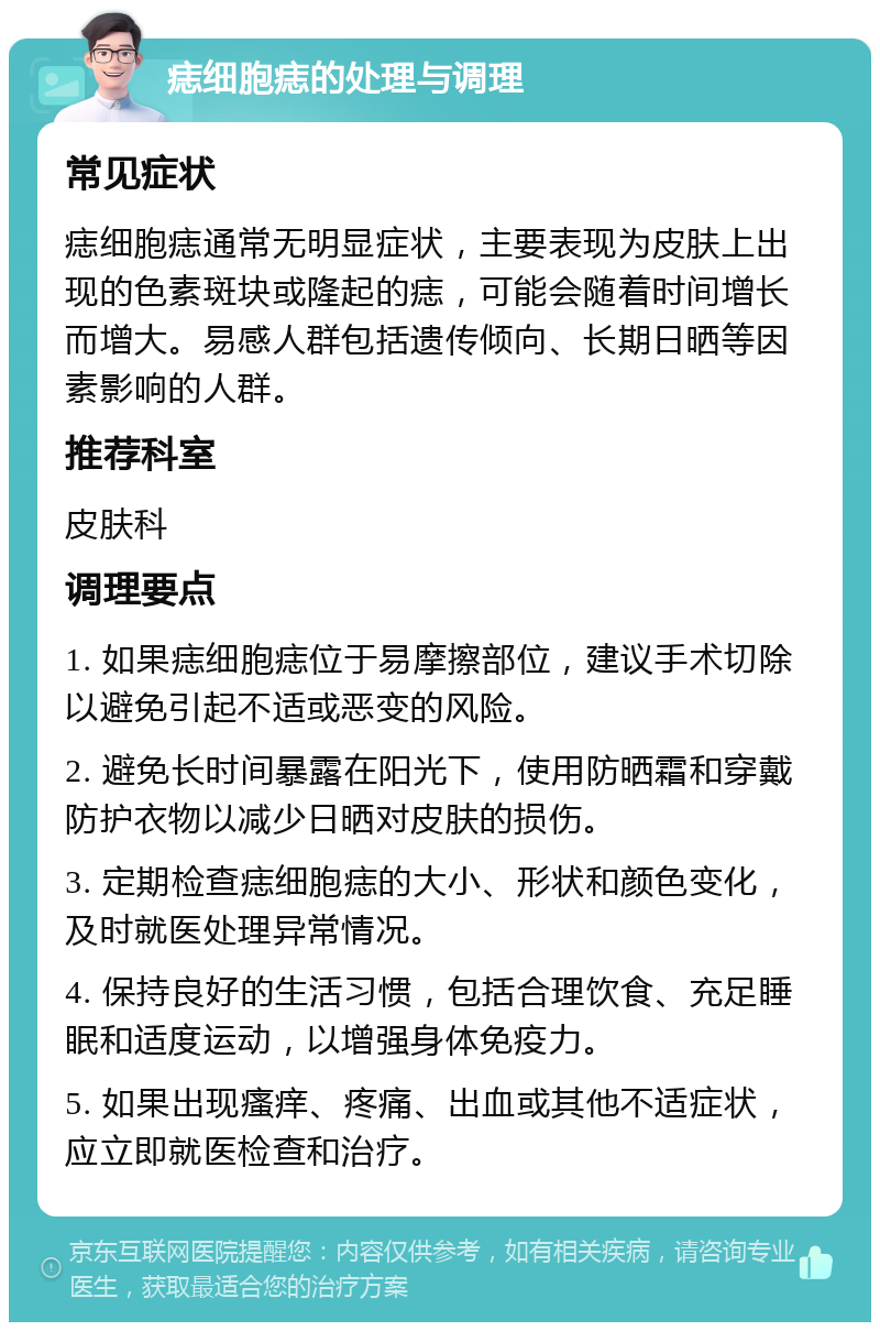 痣细胞痣的处理与调理 常见症状 痣细胞痣通常无明显症状，主要表现为皮肤上出现的色素斑块或隆起的痣，可能会随着时间增长而增大。易感人群包括遗传倾向、长期日晒等因素影响的人群。 推荐科室 皮肤科 调理要点 1. 如果痣细胞痣位于易摩擦部位，建议手术切除以避免引起不适或恶变的风险。 2. 避免长时间暴露在阳光下，使用防晒霜和穿戴防护衣物以减少日晒对皮肤的损伤。 3. 定期检查痣细胞痣的大小、形状和颜色变化，及时就医处理异常情况。 4. 保持良好的生活习惯，包括合理饮食、充足睡眠和适度运动，以增强身体免疫力。 5. 如果出现瘙痒、疼痛、出血或其他不适症状，应立即就医检查和治疗。