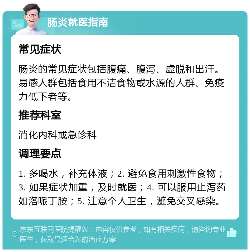 肠炎就医指南 常见症状 肠炎的常见症状包括腹痛、腹泻、虚脱和出汗。易感人群包括食用不洁食物或水源的人群、免疫力低下者等。 推荐科室 消化内科或急诊科 调理要点 1. 多喝水，补充体液；2. 避免食用刺激性食物；3. 如果症状加重，及时就医；4. 可以服用止泻药如洛哌丁胺；5. 注意个人卫生，避免交叉感染。