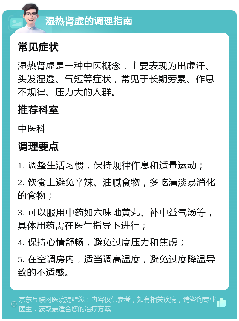 湿热肾虚的调理指南 常见症状 湿热肾虚是一种中医概念，主要表现为出虚汗、头发湿透、气短等症状，常见于长期劳累、作息不规律、压力大的人群。 推荐科室 中医科 调理要点 1. 调整生活习惯，保持规律作息和适量运动； 2. 饮食上避免辛辣、油腻食物，多吃清淡易消化的食物； 3. 可以服用中药如六味地黄丸、补中益气汤等，具体用药需在医生指导下进行； 4. 保持心情舒畅，避免过度压力和焦虑； 5. 在空调房内，适当调高温度，避免过度降温导致的不适感。