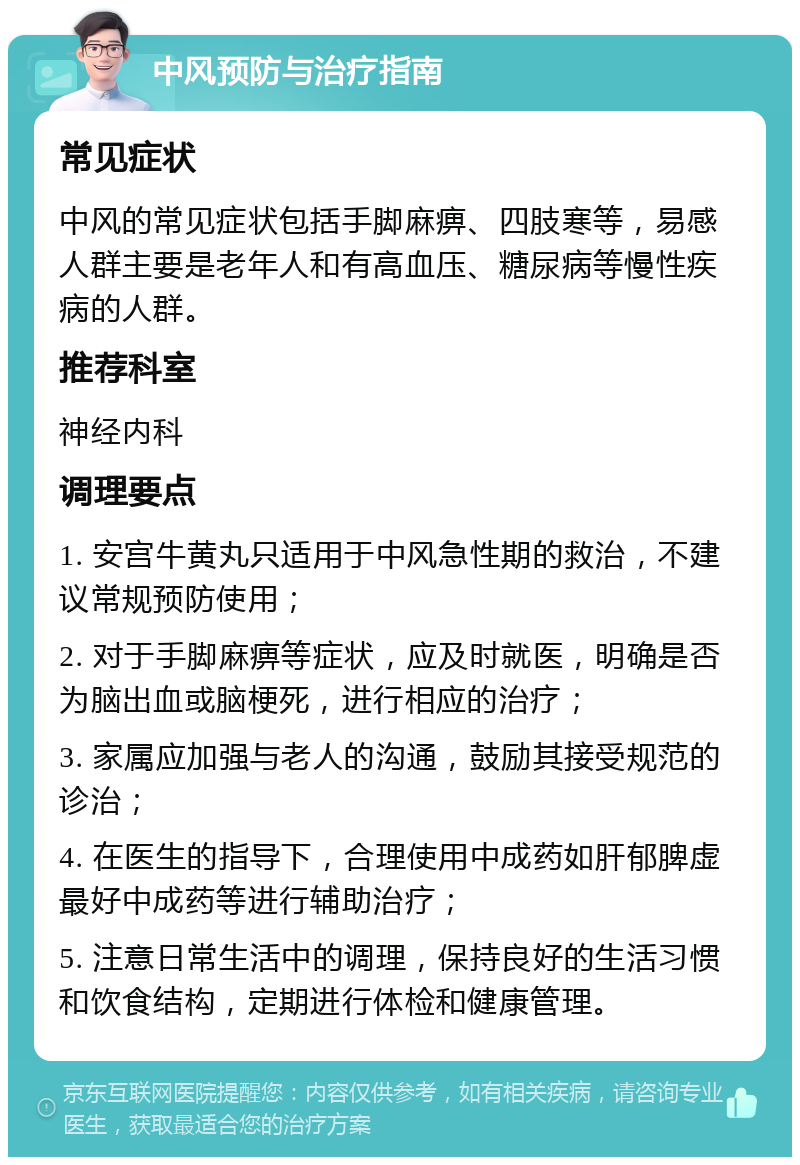 中风预防与治疗指南 常见症状 中风的常见症状包括手脚麻痹、四肢寒等，易感人群主要是老年人和有高血压、糖尿病等慢性疾病的人群。 推荐科室 神经内科 调理要点 1. 安宫牛黄丸只适用于中风急性期的救治，不建议常规预防使用； 2. 对于手脚麻痹等症状，应及时就医，明确是否为脑出血或脑梗死，进行相应的治疗； 3. 家属应加强与老人的沟通，鼓励其接受规范的诊治； 4. 在医生的指导下，合理使用中成药如肝郁脾虚最好中成药等进行辅助治疗； 5. 注意日常生活中的调理，保持良好的生活习惯和饮食结构，定期进行体检和健康管理。