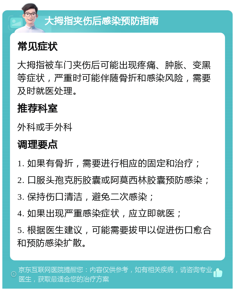 大拇指夹伤后感染预防指南 常见症状 大拇指被车门夹伤后可能出现疼痛、肿胀、变黑等症状，严重时可能伴随骨折和感染风险，需要及时就医处理。 推荐科室 外科或手外科 调理要点 1. 如果有骨折，需要进行相应的固定和治疗； 2. 口服头孢克肟胶囊或阿莫西林胶囊预防感染； 3. 保持伤口清洁，避免二次感染； 4. 如果出现严重感染症状，应立即就医； 5. 根据医生建议，可能需要拔甲以促进伤口愈合和预防感染扩散。