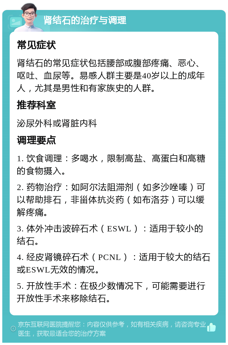 肾结石的治疗与调理 常见症状 肾结石的常见症状包括腰部或腹部疼痛、恶心、呕吐、血尿等。易感人群主要是40岁以上的成年人，尤其是男性和有家族史的人群。 推荐科室 泌尿外科或肾脏内科 调理要点 1. 饮食调理：多喝水，限制高盐、高蛋白和高糖的食物摄入。 2. 药物治疗：如阿尔法阻滞剂（如多沙唑嗪）可以帮助排石，非甾体抗炎药（如布洛芬）可以缓解疼痛。 3. 体外冲击波碎石术（ESWL）：适用于较小的结石。 4. 经皮肾镜碎石术（PCNL）：适用于较大的结石或ESWL无效的情况。 5. 开放性手术：在极少数情况下，可能需要进行开放性手术来移除结石。