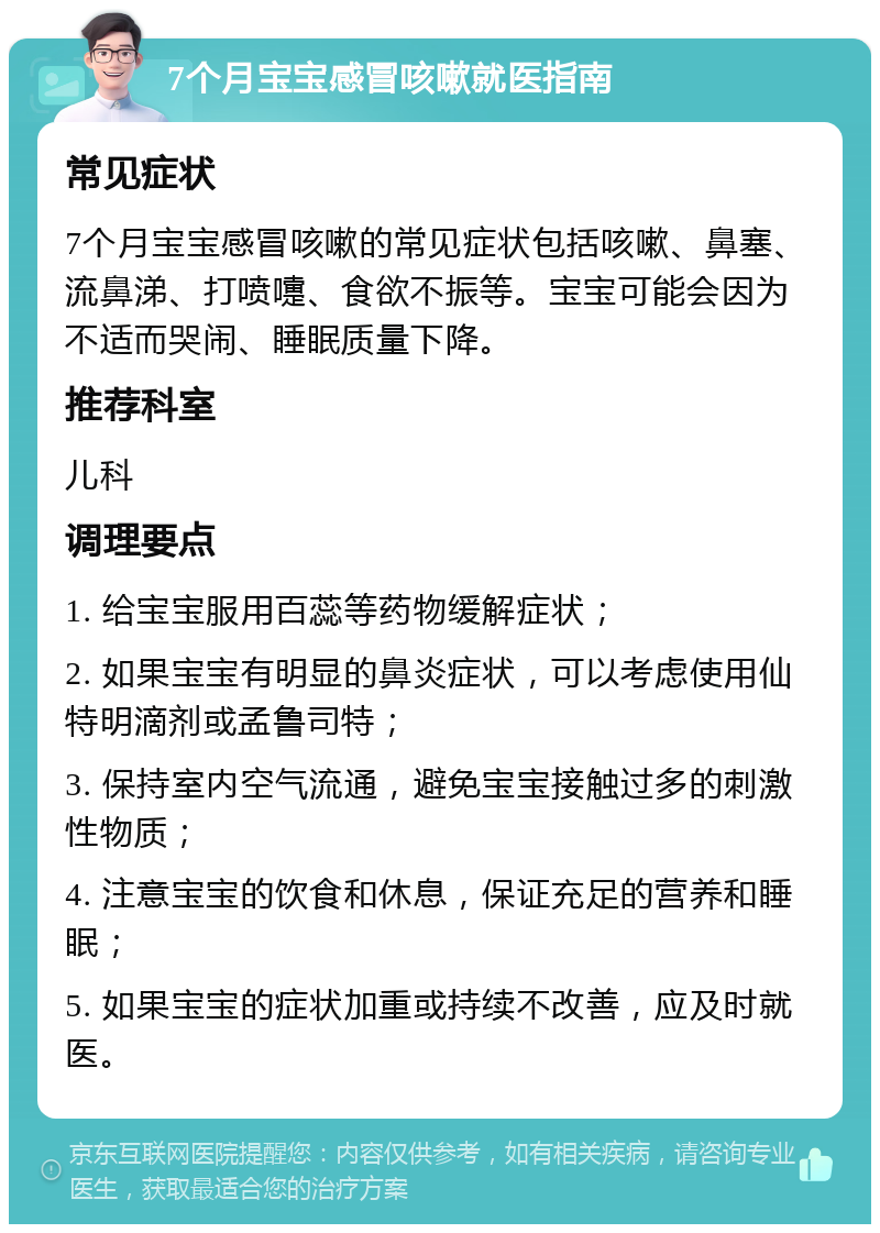 7个月宝宝感冒咳嗽就医指南 常见症状 7个月宝宝感冒咳嗽的常见症状包括咳嗽、鼻塞、流鼻涕、打喷嚏、食欲不振等。宝宝可能会因为不适而哭闹、睡眠质量下降。 推荐科室 儿科 调理要点 1. 给宝宝服用百蕊等药物缓解症状； 2. 如果宝宝有明显的鼻炎症状，可以考虑使用仙特明滴剂或孟鲁司特； 3. 保持室内空气流通，避免宝宝接触过多的刺激性物质； 4. 注意宝宝的饮食和休息，保证充足的营养和睡眠； 5. 如果宝宝的症状加重或持续不改善，应及时就医。