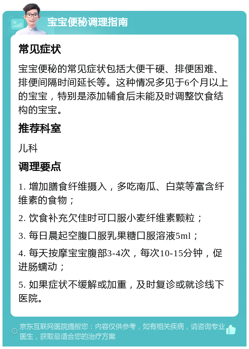 宝宝便秘调理指南 常见症状 宝宝便秘的常见症状包括大便干硬、排便困难、排便间隔时间延长等。这种情况多见于6个月以上的宝宝，特别是添加辅食后未能及时调整饮食结构的宝宝。 推荐科室 儿科 调理要点 1. 增加膳食纤维摄入，多吃南瓜、白菜等富含纤维素的食物； 2. 饮食补充欠佳时可口服小麦纤维素颗粒； 3. 每日晨起空腹口服乳果糖口服溶液5ml； 4. 每天按摩宝宝腹部3-4次，每次10-15分钟，促进肠蠕动； 5. 如果症状不缓解或加重，及时复诊或就诊线下医院。