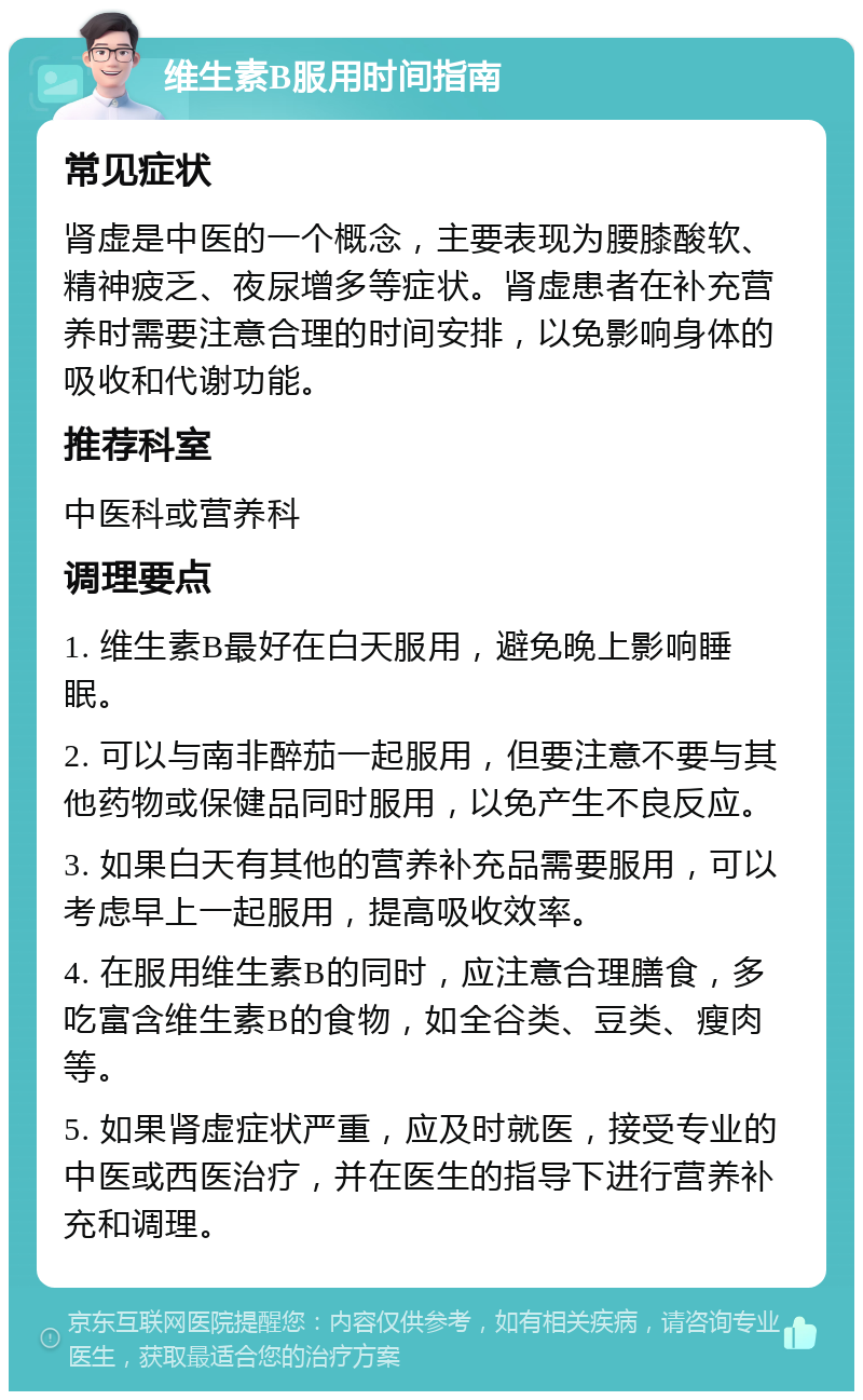 维生素B服用时间指南 常见症状 肾虚是中医的一个概念，主要表现为腰膝酸软、精神疲乏、夜尿增多等症状。肾虚患者在补充营养时需要注意合理的时间安排，以免影响身体的吸收和代谢功能。 推荐科室 中医科或营养科 调理要点 1. 维生素B最好在白天服用，避免晚上影响睡眠。 2. 可以与南非醉茄一起服用，但要注意不要与其他药物或保健品同时服用，以免产生不良反应。 3. 如果白天有其他的营养补充品需要服用，可以考虑早上一起服用，提高吸收效率。 4. 在服用维生素B的同时，应注意合理膳食，多吃富含维生素B的食物，如全谷类、豆类、瘦肉等。 5. 如果肾虚症状严重，应及时就医，接受专业的中医或西医治疗，并在医生的指导下进行营养补充和调理。