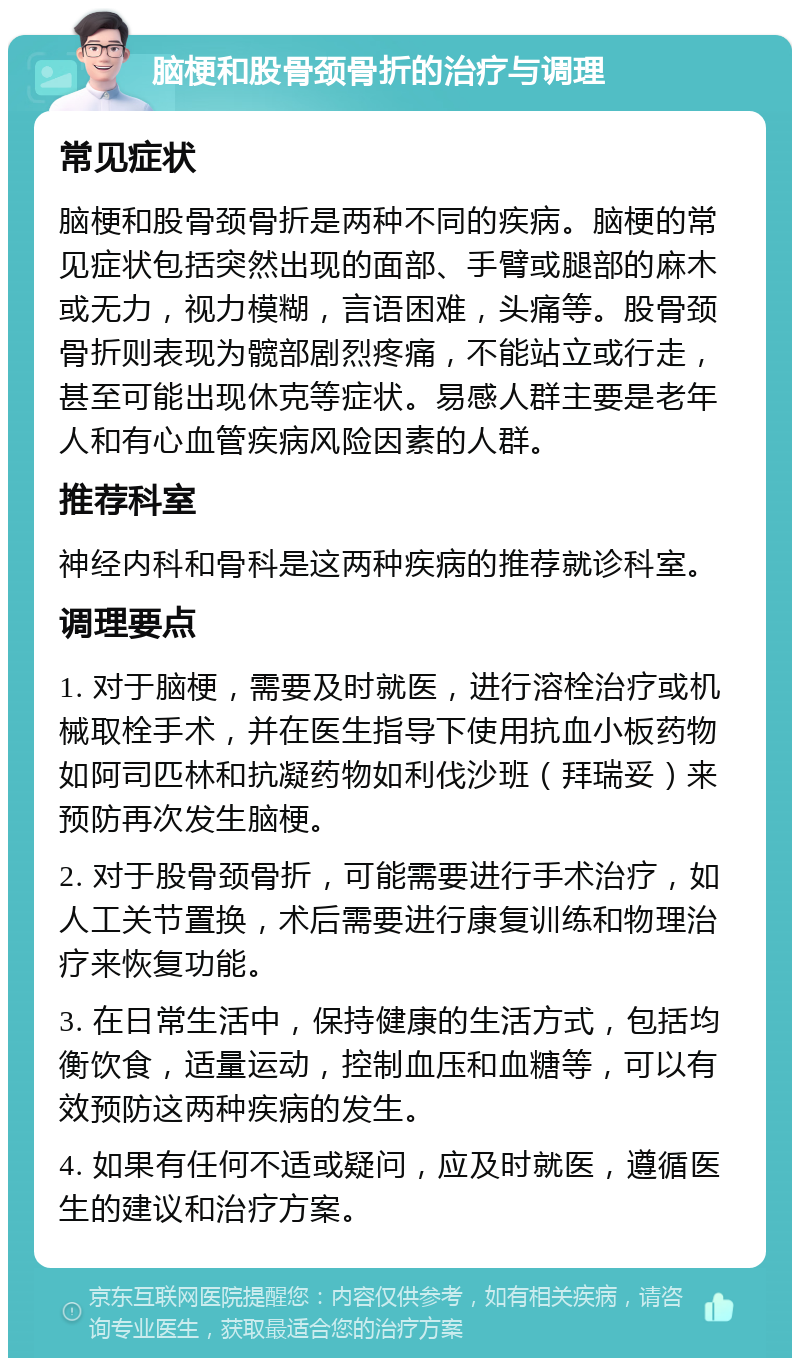 脑梗和股骨颈骨折的治疗与调理 常见症状 脑梗和股骨颈骨折是两种不同的疾病。脑梗的常见症状包括突然出现的面部、手臂或腿部的麻木或无力，视力模糊，言语困难，头痛等。股骨颈骨折则表现为髋部剧烈疼痛，不能站立或行走，甚至可能出现休克等症状。易感人群主要是老年人和有心血管疾病风险因素的人群。 推荐科室 神经内科和骨科是这两种疾病的推荐就诊科室。 调理要点 1. 对于脑梗，需要及时就医，进行溶栓治疗或机械取栓手术，并在医生指导下使用抗血小板药物如阿司匹林和抗凝药物如利伐沙班（拜瑞妥）来预防再次发生脑梗。 2. 对于股骨颈骨折，可能需要进行手术治疗，如人工关节置换，术后需要进行康复训练和物理治疗来恢复功能。 3. 在日常生活中，保持健康的生活方式，包括均衡饮食，适量运动，控制血压和血糖等，可以有效预防这两种疾病的发生。 4. 如果有任何不适或疑问，应及时就医，遵循医生的建议和治疗方案。