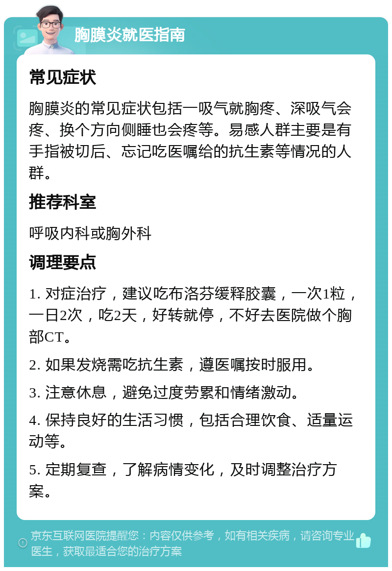 胸膜炎就医指南 常见症状 胸膜炎的常见症状包括一吸气就胸疼、深吸气会疼、换个方向侧睡也会疼等。易感人群主要是有手指被切后、忘记吃医嘱给的抗生素等情况的人群。 推荐科室 呼吸内科或胸外科 调理要点 1. 对症治疗，建议吃布洛芬缓释胶囊，一次1粒，一日2次，吃2天，好转就停，不好去医院做个胸部CT。 2. 如果发烧需吃抗生素，遵医嘱按时服用。 3. 注意休息，避免过度劳累和情绪激动。 4. 保持良好的生活习惯，包括合理饮食、适量运动等。 5. 定期复查，了解病情变化，及时调整治疗方案。