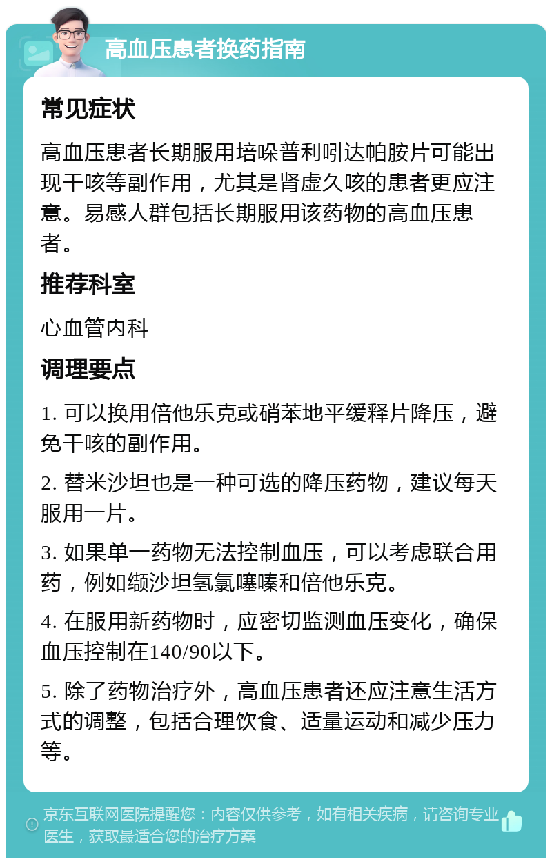 高血压患者换药指南 常见症状 高血压患者长期服用培哚普利吲达帕胺片可能出现干咳等副作用，尤其是肾虚久咳的患者更应注意。易感人群包括长期服用该药物的高血压患者。 推荐科室 心血管内科 调理要点 1. 可以换用倍他乐克或硝苯地平缓释片降压，避免干咳的副作用。 2. 替米沙坦也是一种可选的降压药物，建议每天服用一片。 3. 如果单一药物无法控制血压，可以考虑联合用药，例如缬沙坦氢氯噻嗪和倍他乐克。 4. 在服用新药物时，应密切监测血压变化，确保血压控制在140/90以下。 5. 除了药物治疗外，高血压患者还应注意生活方式的调整，包括合理饮食、适量运动和减少压力等。