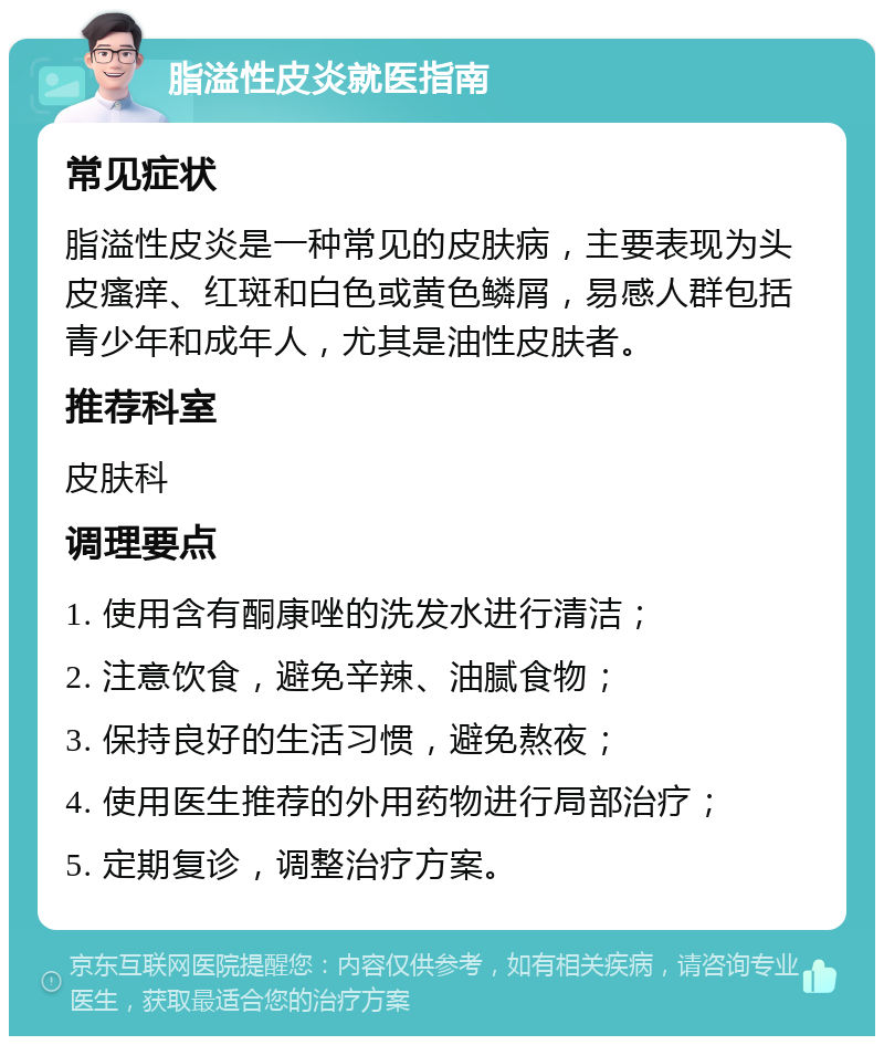 脂溢性皮炎就医指南 常见症状 脂溢性皮炎是一种常见的皮肤病，主要表现为头皮瘙痒、红斑和白色或黄色鳞屑，易感人群包括青少年和成年人，尤其是油性皮肤者。 推荐科室 皮肤科 调理要点 1. 使用含有酮康唑的洗发水进行清洁； 2. 注意饮食，避免辛辣、油腻食物； 3. 保持良好的生活习惯，避免熬夜； 4. 使用医生推荐的外用药物进行局部治疗； 5. 定期复诊，调整治疗方案。