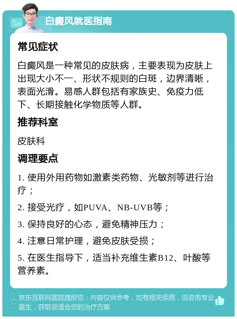 白癜风就医指南 常见症状 白癜风是一种常见的皮肤病，主要表现为皮肤上出现大小不一、形状不规则的白斑，边界清晰，表面光滑。易感人群包括有家族史、免疫力低下、长期接触化学物质等人群。 推荐科室 皮肤科 调理要点 1. 使用外用药物如激素类药物、光敏剂等进行治疗； 2. 接受光疗，如PUVA、NB-UVB等； 3. 保持良好的心态，避免精神压力； 4. 注意日常护理，避免皮肤受损； 5. 在医生指导下，适当补充维生素B12、叶酸等营养素。