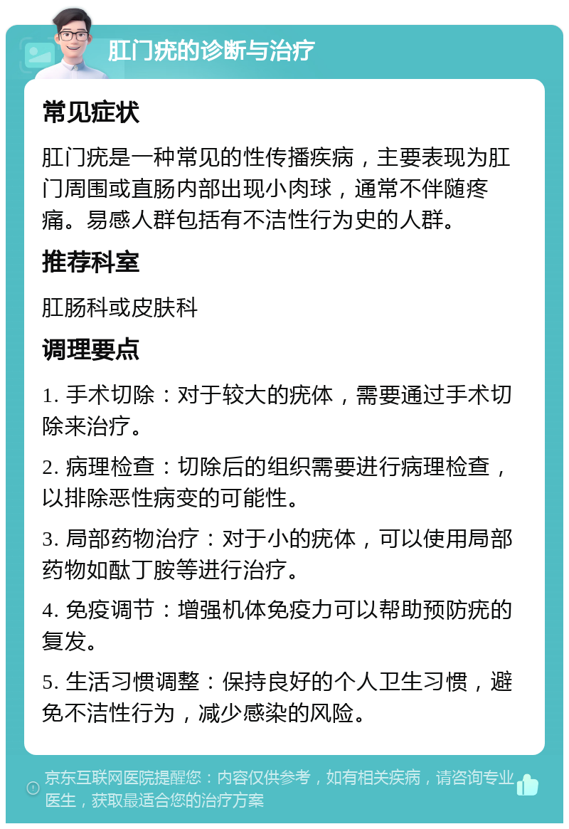 肛门疣的诊断与治疗 常见症状 肛门疣是一种常见的性传播疾病，主要表现为肛门周围或直肠内部出现小肉球，通常不伴随疼痛。易感人群包括有不洁性行为史的人群。 推荐科室 肛肠科或皮肤科 调理要点 1. 手术切除：对于较大的疣体，需要通过手术切除来治疗。 2. 病理检查：切除后的组织需要进行病理检查，以排除恶性病变的可能性。 3. 局部药物治疗：对于小的疣体，可以使用局部药物如酞丁胺等进行治疗。 4. 免疫调节：增强机体免疫力可以帮助预防疣的复发。 5. 生活习惯调整：保持良好的个人卫生习惯，避免不洁性行为，减少感染的风险。