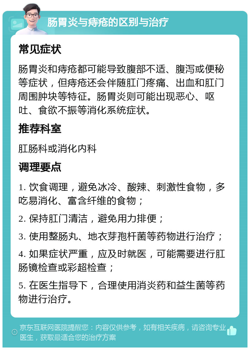 肠胃炎与痔疮的区别与治疗 常见症状 肠胃炎和痔疮都可能导致腹部不适、腹泻或便秘等症状，但痔疮还会伴随肛门疼痛、出血和肛门周围肿块等特征。肠胃炎则可能出现恶心、呕吐、食欲不振等消化系统症状。 推荐科室 肛肠科或消化内科 调理要点 1. 饮食调理，避免冰冷、酸辣、刺激性食物，多吃易消化、富含纤维的食物； 2. 保持肛门清洁，避免用力排便； 3. 使用整肠丸、地衣芽孢杆菌等药物进行治疗； 4. 如果症状严重，应及时就医，可能需要进行肛肠镜检查或彩超检查； 5. 在医生指导下，合理使用消炎药和益生菌等药物进行治疗。