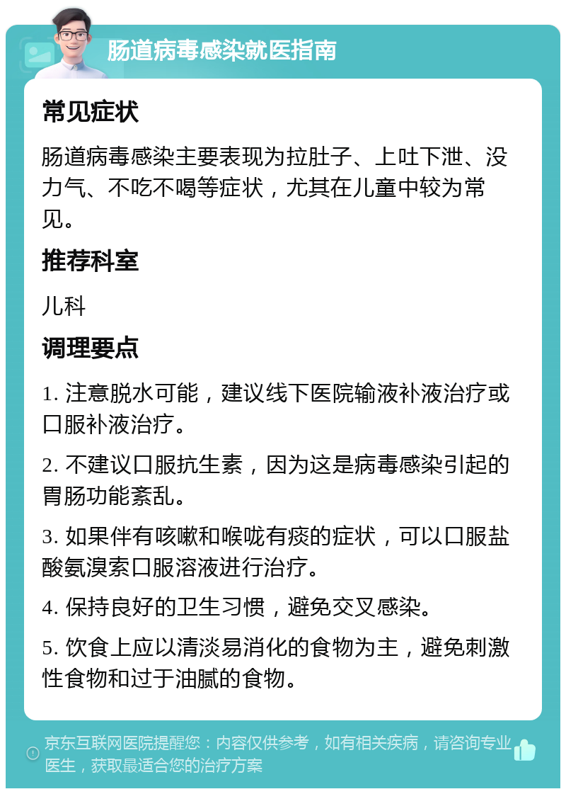 肠道病毒感染就医指南 常见症状 肠道病毒感染主要表现为拉肚子、上吐下泄、没力气、不吃不喝等症状，尤其在儿童中较为常见。 推荐科室 儿科 调理要点 1. 注意脱水可能，建议线下医院输液补液治疗或口服补液治疗。 2. 不建议口服抗生素，因为这是病毒感染引起的胃肠功能紊乱。 3. 如果伴有咳嗽和喉咙有痰的症状，可以口服盐酸氨溴索口服溶液进行治疗。 4. 保持良好的卫生习惯，避免交叉感染。 5. 饮食上应以清淡易消化的食物为主，避免刺激性食物和过于油腻的食物。