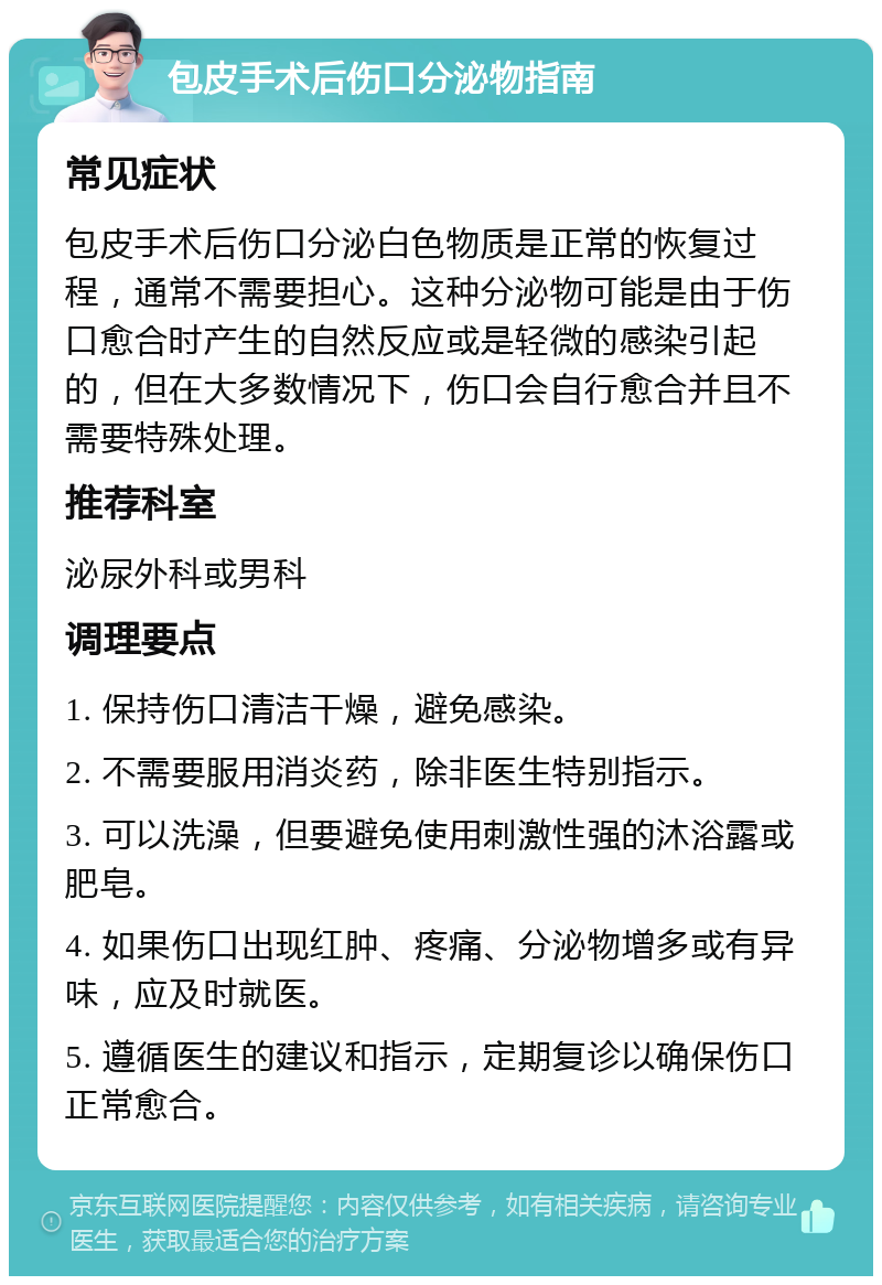 包皮手术后伤口分泌物指南 常见症状 包皮手术后伤口分泌白色物质是正常的恢复过程，通常不需要担心。这种分泌物可能是由于伤口愈合时产生的自然反应或是轻微的感染引起的，但在大多数情况下，伤口会自行愈合并且不需要特殊处理。 推荐科室 泌尿外科或男科 调理要点 1. 保持伤口清洁干燥，避免感染。 2. 不需要服用消炎药，除非医生特别指示。 3. 可以洗澡，但要避免使用刺激性强的沐浴露或肥皂。 4. 如果伤口出现红肿、疼痛、分泌物增多或有异味，应及时就医。 5. 遵循医生的建议和指示，定期复诊以确保伤口正常愈合。