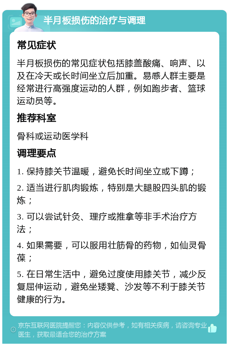 半月板损伤的治疗与调理 常见症状 半月板损伤的常见症状包括膝盖酸痛、响声、以及在冷天或长时间坐立后加重。易感人群主要是经常进行高强度运动的人群，例如跑步者、篮球运动员等。 推荐科室 骨科或运动医学科 调理要点 1. 保持膝关节温暖，避免长时间坐立或下蹲； 2. 适当进行肌肉锻炼，特别是大腿股四头肌的锻炼； 3. 可以尝试针灸、理疗或推拿等非手术治疗方法； 4. 如果需要，可以服用壮筋骨的药物，如仙灵骨葆； 5. 在日常生活中，避免过度使用膝关节，减少反复屈伸运动，避免坐矮凳、沙发等不利于膝关节健康的行为。