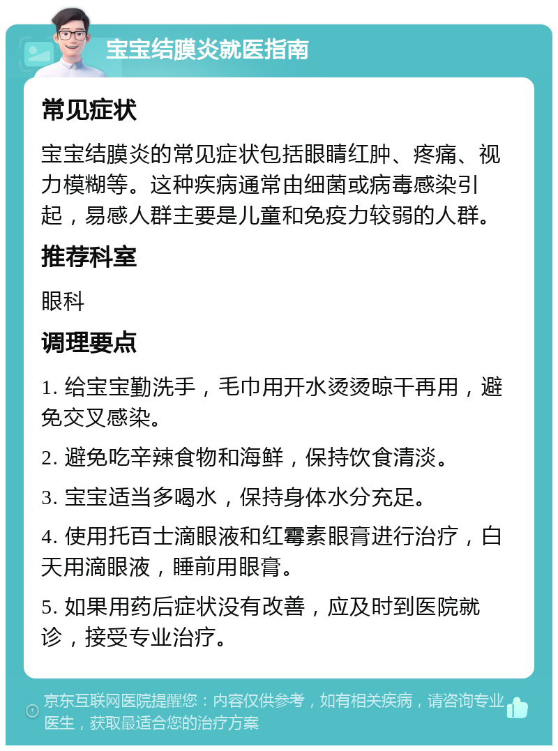 宝宝结膜炎就医指南 常见症状 宝宝结膜炎的常见症状包括眼睛红肿、疼痛、视力模糊等。这种疾病通常由细菌或病毒感染引起，易感人群主要是儿童和免疫力较弱的人群。 推荐科室 眼科 调理要点 1. 给宝宝勤洗手，毛巾用开水烫烫晾干再用，避免交叉感染。 2. 避免吃辛辣食物和海鲜，保持饮食清淡。 3. 宝宝适当多喝水，保持身体水分充足。 4. 使用托百士滴眼液和红霉素眼膏进行治疗，白天用滴眼液，睡前用眼膏。 5. 如果用药后症状没有改善，应及时到医院就诊，接受专业治疗。