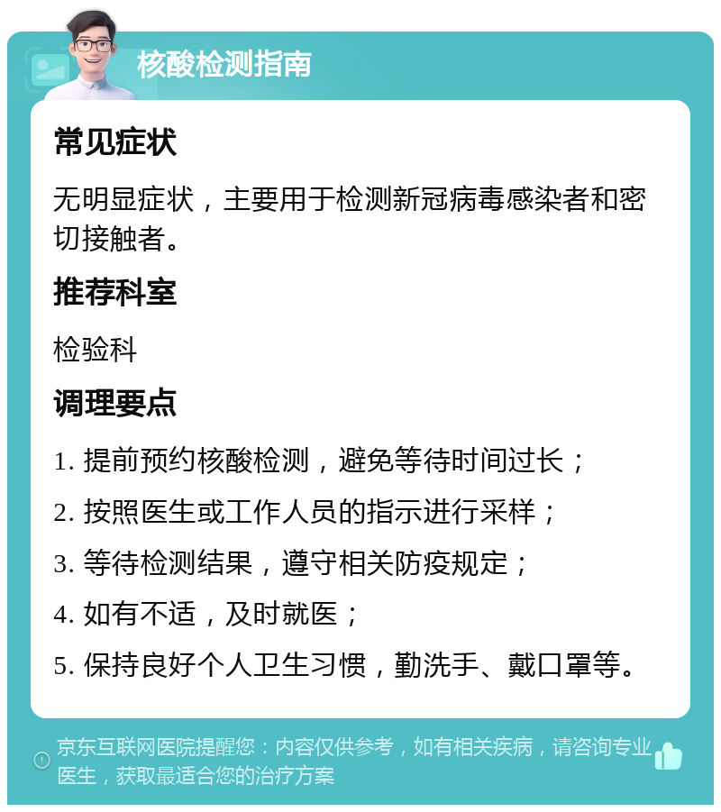 核酸检测指南 常见症状 无明显症状，主要用于检测新冠病毒感染者和密切接触者。 推荐科室 检验科 调理要点 1. 提前预约核酸检测，避免等待时间过长； 2. 按照医生或工作人员的指示进行采样； 3. 等待检测结果，遵守相关防疫规定； 4. 如有不适，及时就医； 5. 保持良好个人卫生习惯，勤洗手、戴口罩等。