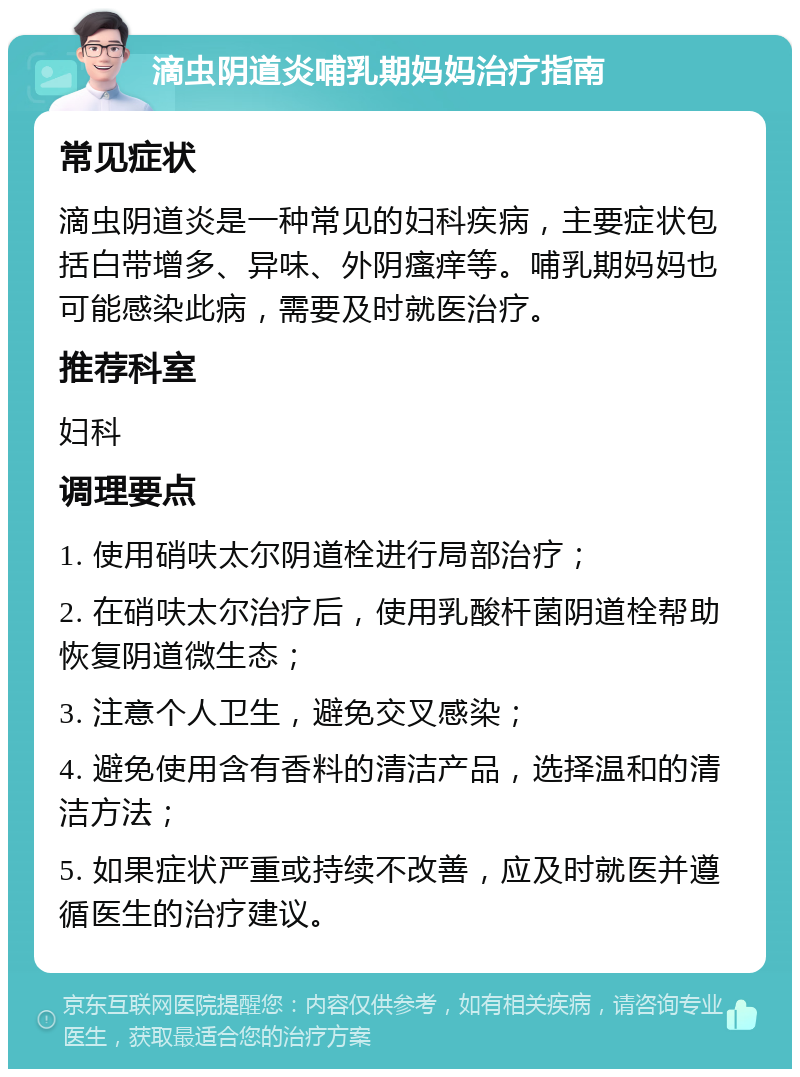 滴虫阴道炎哺乳期妈妈治疗指南 常见症状 滴虫阴道炎是一种常见的妇科疾病，主要症状包括白带增多、异味、外阴瘙痒等。哺乳期妈妈也可能感染此病，需要及时就医治疗。 推荐科室 妇科 调理要点 1. 使用硝呋太尔阴道栓进行局部治疗； 2. 在硝呋太尔治疗后，使用乳酸杆菌阴道栓帮助恢复阴道微生态； 3. 注意个人卫生，避免交叉感染； 4. 避免使用含有香料的清洁产品，选择温和的清洁方法； 5. 如果症状严重或持续不改善，应及时就医并遵循医生的治疗建议。