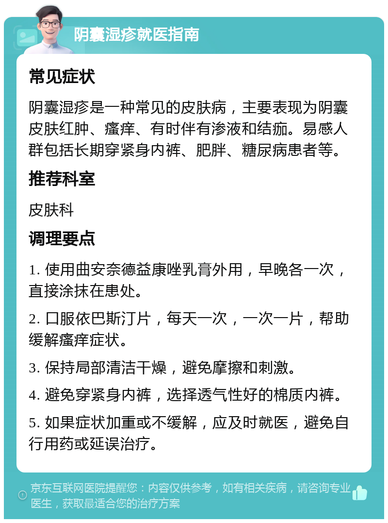 阴囊湿疹就医指南 常见症状 阴囊湿疹是一种常见的皮肤病，主要表现为阴囊皮肤红肿、瘙痒、有时伴有渗液和结痂。易感人群包括长期穿紧身内裤、肥胖、糖尿病患者等。 推荐科室 皮肤科 调理要点 1. 使用曲安奈德益康唑乳膏外用，早晚各一次，直接涂抹在患处。 2. 口服依巴斯汀片，每天一次，一次一片，帮助缓解瘙痒症状。 3. 保持局部清洁干燥，避免摩擦和刺激。 4. 避免穿紧身内裤，选择透气性好的棉质内裤。 5. 如果症状加重或不缓解，应及时就医，避免自行用药或延误治疗。