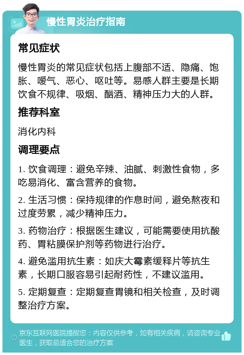 慢性胃炎治疗指南 常见症状 慢性胃炎的常见症状包括上腹部不适、隐痛、饱胀、嗳气、恶心、呕吐等。易感人群主要是长期饮食不规律、吸烟、酗酒、精神压力大的人群。 推荐科室 消化内科 调理要点 1. 饮食调理：避免辛辣、油腻、刺激性食物，多吃易消化、富含营养的食物。 2. 生活习惯：保持规律的作息时间，避免熬夜和过度劳累，减少精神压力。 3. 药物治疗：根据医生建议，可能需要使用抗酸药、胃粘膜保护剂等药物进行治疗。 4. 避免滥用抗生素：如庆大霉素缓释片等抗生素，长期口服容易引起耐药性，不建议滥用。 5. 定期复查：定期复查胃镜和相关检查，及时调整治疗方案。