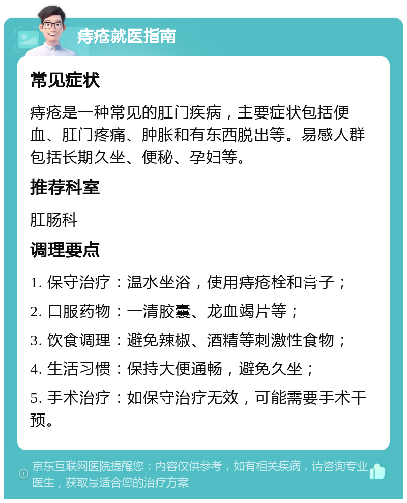 痔疮就医指南 常见症状 痔疮是一种常见的肛门疾病，主要症状包括便血、肛门疼痛、肿胀和有东西脱出等。易感人群包括长期久坐、便秘、孕妇等。 推荐科室 肛肠科 调理要点 1. 保守治疗：温水坐浴，使用痔疮栓和膏子； 2. 口服药物：一清胶囊、龙血竭片等； 3. 饮食调理：避免辣椒、酒精等刺激性食物； 4. 生活习惯：保持大便通畅，避免久坐； 5. 手术治疗：如保守治疗无效，可能需要手术干预。