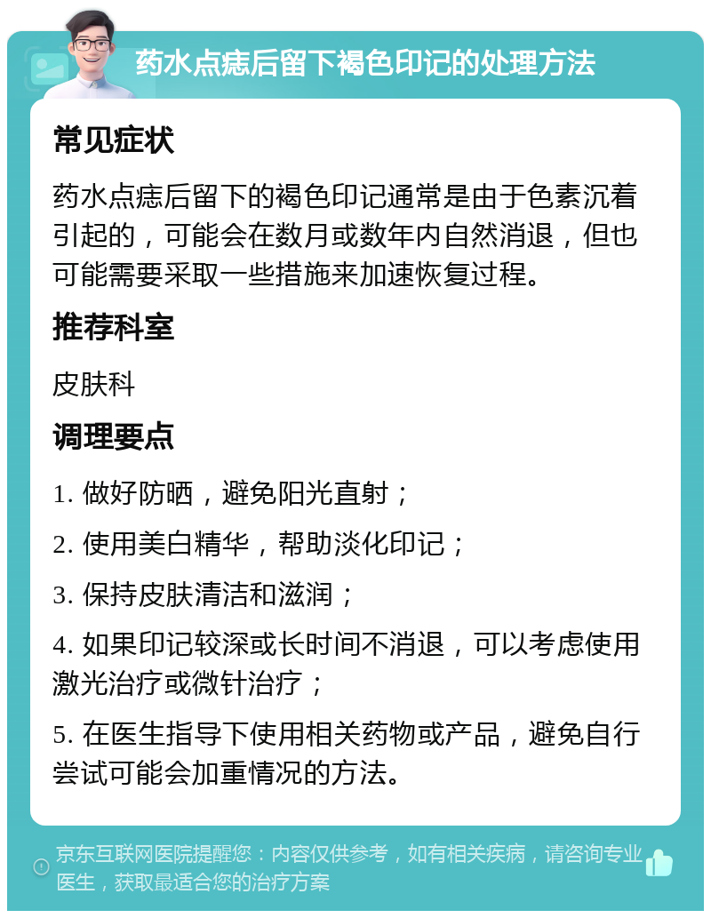 药水点痣后留下褐色印记的处理方法 常见症状 药水点痣后留下的褐色印记通常是由于色素沉着引起的，可能会在数月或数年内自然消退，但也可能需要采取一些措施来加速恢复过程。 推荐科室 皮肤科 调理要点 1. 做好防晒，避免阳光直射； 2. 使用美白精华，帮助淡化印记； 3. 保持皮肤清洁和滋润； 4. 如果印记较深或长时间不消退，可以考虑使用激光治疗或微针治疗； 5. 在医生指导下使用相关药物或产品，避免自行尝试可能会加重情况的方法。