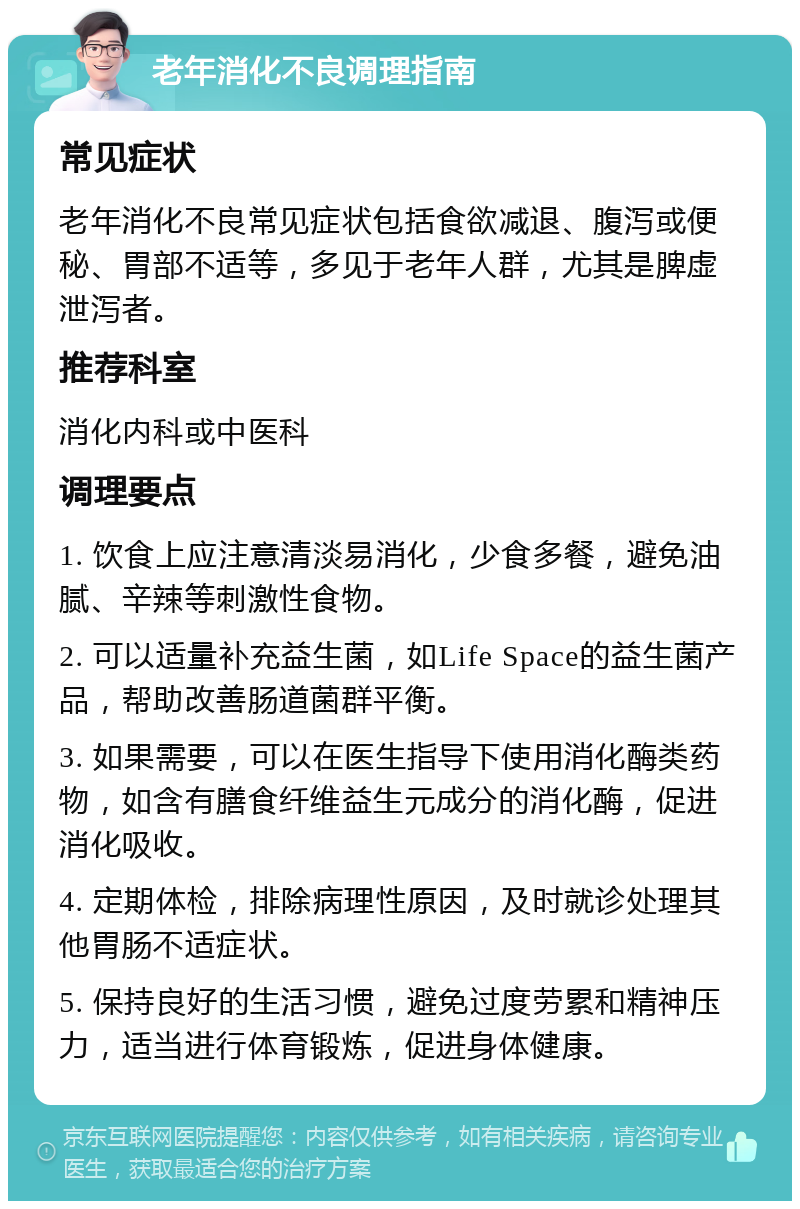 老年消化不良调理指南 常见症状 老年消化不良常见症状包括食欲减退、腹泻或便秘、胃部不适等，多见于老年人群，尤其是脾虚泄泻者。 推荐科室 消化内科或中医科 调理要点 1. 饮食上应注意清淡易消化，少食多餐，避免油腻、辛辣等刺激性食物。 2. 可以适量补充益生菌，如Life Space的益生菌产品，帮助改善肠道菌群平衡。 3. 如果需要，可以在医生指导下使用消化酶类药物，如含有膳食纤维益生元成分的消化酶，促进消化吸收。 4. 定期体检，排除病理性原因，及时就诊处理其他胃肠不适症状。 5. 保持良好的生活习惯，避免过度劳累和精神压力，适当进行体育锻炼，促进身体健康。