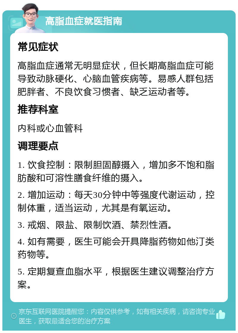 高脂血症就医指南 常见症状 高脂血症通常无明显症状，但长期高脂血症可能导致动脉硬化、心脑血管疾病等。易感人群包括肥胖者、不良饮食习惯者、缺乏运动者等。 推荐科室 内科或心血管科 调理要点 1. 饮食控制：限制胆固醇摄入，增加多不饱和脂肪酸和可溶性膳食纤维的摄入。 2. 增加运动：每天30分钟中等强度代谢运动，控制体重，适当运动，尤其是有氧运动。 3. 戒烟、限盐、限制饮酒、禁烈性酒。 4. 如有需要，医生可能会开具降脂药物如他汀类药物等。 5. 定期复查血脂水平，根据医生建议调整治疗方案。