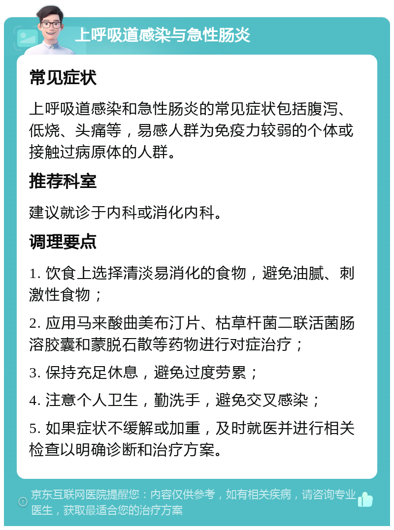 上呼吸道感染与急性肠炎 常见症状 上呼吸道感染和急性肠炎的常见症状包括腹泻、低烧、头痛等，易感人群为免疫力较弱的个体或接触过病原体的人群。 推荐科室 建议就诊于内科或消化内科。 调理要点 1. 饮食上选择清淡易消化的食物，避免油腻、刺激性食物； 2. 应用马来酸曲美布汀片、枯草杆菌二联活菌肠溶胶囊和蒙脱石散等药物进行对症治疗； 3. 保持充足休息，避免过度劳累； 4. 注意个人卫生，勤洗手，避免交叉感染； 5. 如果症状不缓解或加重，及时就医并进行相关检查以明确诊断和治疗方案。