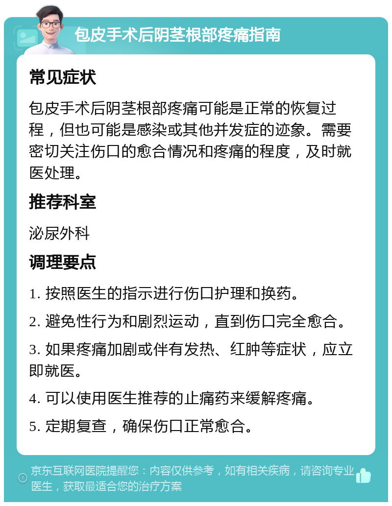 包皮手术后阴茎根部疼痛指南 常见症状 包皮手术后阴茎根部疼痛可能是正常的恢复过程，但也可能是感染或其他并发症的迹象。需要密切关注伤口的愈合情况和疼痛的程度，及时就医处理。 推荐科室 泌尿外科 调理要点 1. 按照医生的指示进行伤口护理和换药。 2. 避免性行为和剧烈运动，直到伤口完全愈合。 3. 如果疼痛加剧或伴有发热、红肿等症状，应立即就医。 4. 可以使用医生推荐的止痛药来缓解疼痛。 5. 定期复查，确保伤口正常愈合。